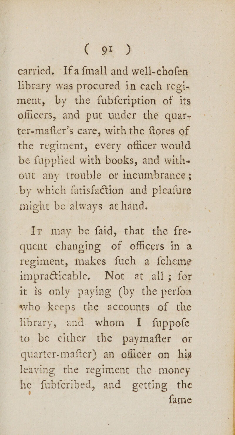¢ - ) carried. Ifa {mall and well-chofen library was procured in each regi- ment, by the fubfcription of its officers, and put under the quar- ter-mafter’s care, with the ftores of the regiment, every officer would be fupplied with books, and with- out any trouble or incumbrance ; by which fatisfaction and pleafure might be always at hand. Ir may be faid, that the fre- quent changing of officers in a regiment, makes fuch a {cheme impracticable. Not at all; for it is only paying (by the perfon who keeps the accounts of the library, and whom I fuppofe to be either the paymafter or quarter-mafter) an officer on his leaving the regiment the money he fubfcribed, and getting the fame