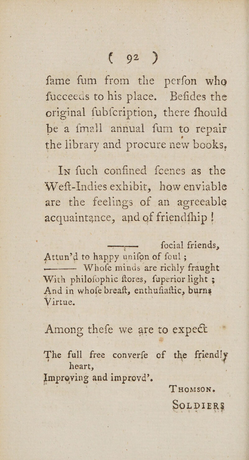Coe? fame fum from the perfon whe fucceeds to his place. Befides the original fubfcription, there fhould be a fmall ‘annual fum to repair the library and procure new books, In fuch confined fcenes as the Weft-Indies exhibit, haw enviable are the feelings of an agreeable acquaintance, and of friendthip ! focial friends, Attun’d to happy anifon of foul ; Whofe minds are richly fraught With philofophic ftores, fuperior light 5 And in whofe breaft, enthufiaftic, paris Virtue. 3 : Among thefe we are to expect The full free converfe of the ie heart, Improving and improvd’, THOMSON. SOLDIER$