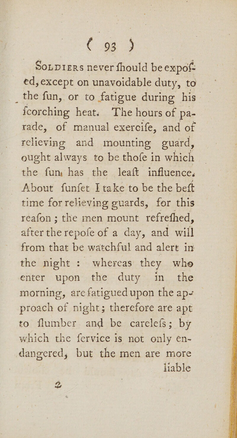 ( Souprers never fhould be expof ed, except on unavoidable duty, to the fun, or to fatigue during his fcorching heats The hours of pa- rade, of manual exercife, and of reheving and mounting guard, ought ier to be thofe in which the fum has the leaft influence. About funfet I take to be the beft time for reheving guards, for this reafon ; the men mount refrethed, after the repofe of a day, and will from that be watchful and alert in the night : whereas they who enter upon the duty in the morning, are fatigued upon the ap- proach of night; therefore are apt to flumber and be carelefs; by which the fervice is not only en- dangered, but the men are more liable z