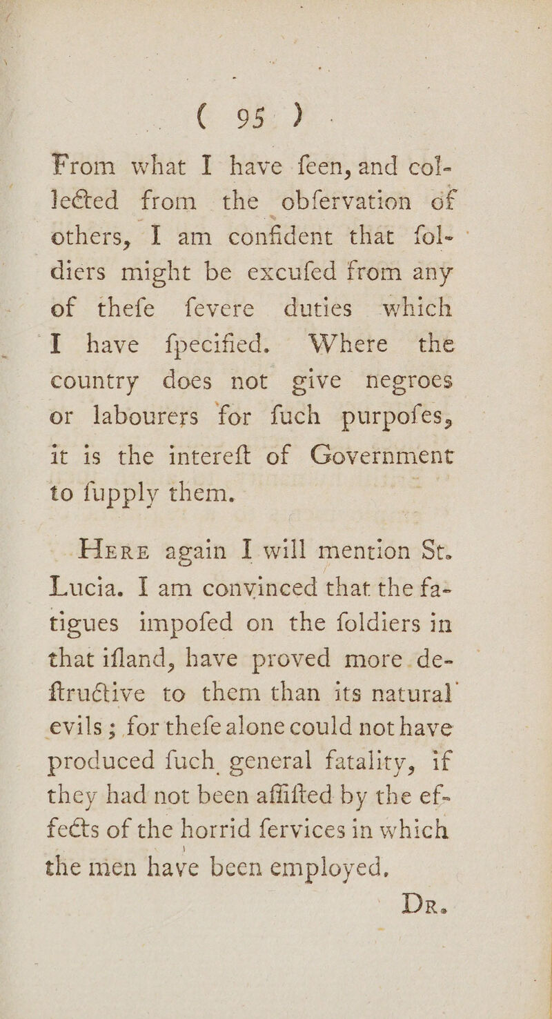 C G2 From what I have feen, and col- le&amp;ted from the obfervation of others, I am confident that fol-— diers might be excufed from any of thefe fevere duties which “4 have ipeciicd. &gt;” “Wace. ae country does not give negroes or labourers for fuch purpofes, it is the intereft of Government to fupply them. ; Here again I will mention St. Lucia. I am convinced that the fa- tigues impofed on the foldiers in that ifland, have proved more. de- ftructive to them than its natural’ evils; for thefe alone could not have produced fuch, general fatality, if they had not been affifted by the ef- feéts of the horrid fervices in which the men have been employed, Dr.