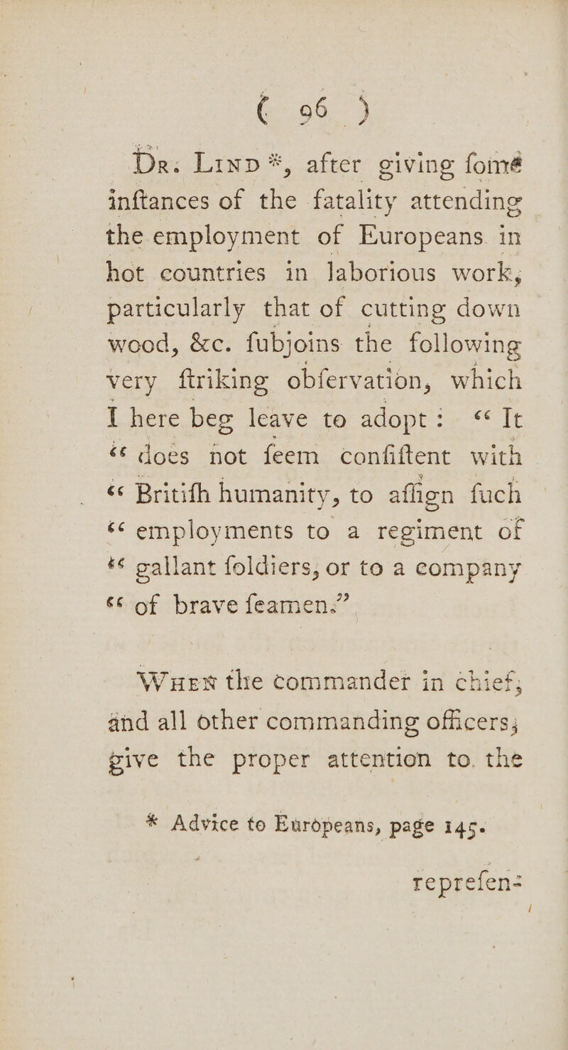 De: Linp*, after giving fomé inftances of the fatality attending the employment of Europeans. in hot countries in laborious work, particularly that of cutting down wood, &amp;c. fubjoins the following very ftriking obfervation, which I here beg leave to adopt : aaah does hot feem confiftent with ‘© Britith humanity, to afhen fauch ‘¢ employments to a regiment of *¢ gallant foldiers, or to a company «of brave feamen:” Wuen the commander in chief; and all other commanding officers; pive the proper attention to. the * Advice to Europeans, page 145. reprefen- /