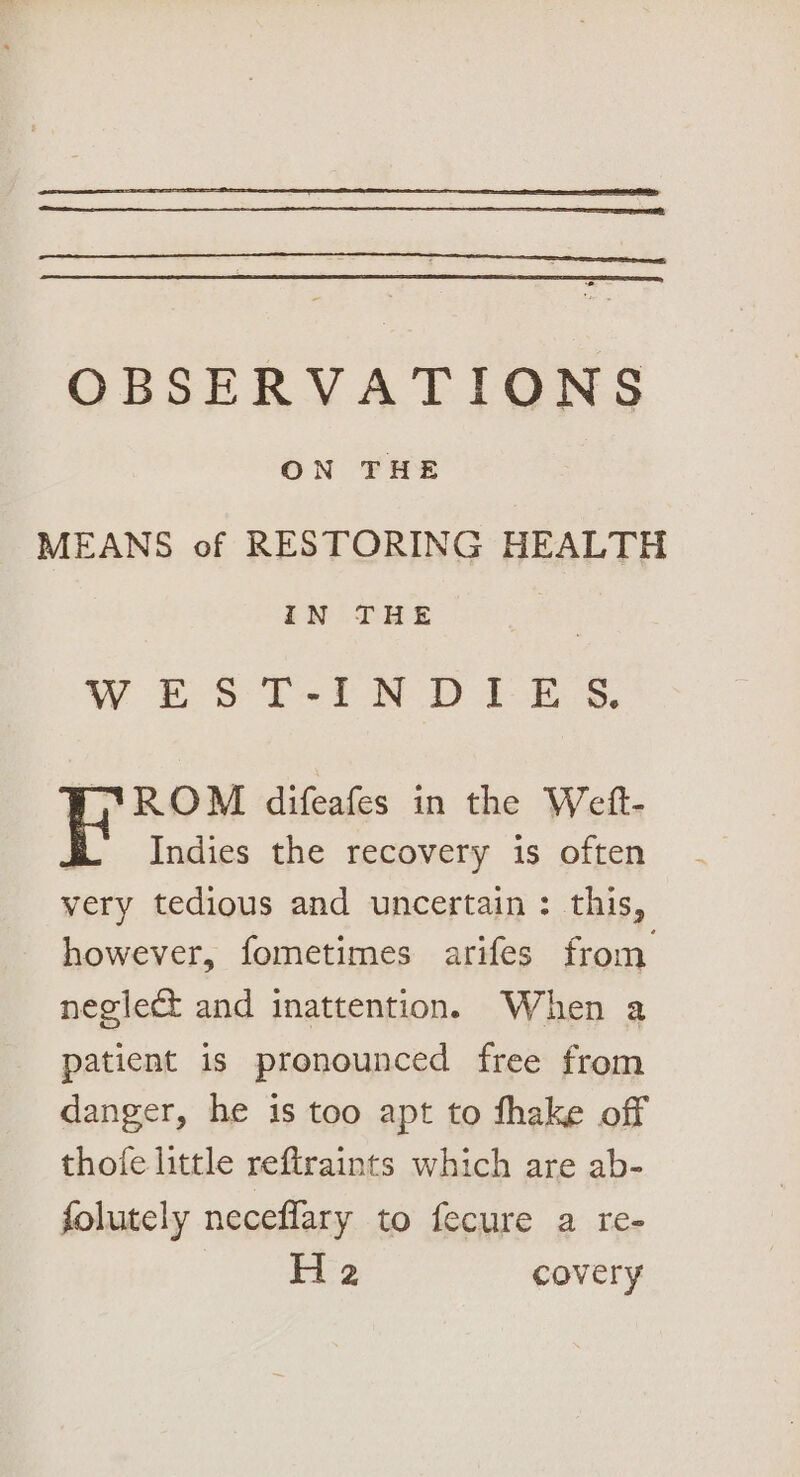 OBSERVATIONS ON THE MEANS of RESTORING HEALTH IN THE WES T-iN D1 ES. ROM difeafes in the Weft- E Indies the recovery is often very tedious and uncertain : this, however, fometimes arifes from neglect and inattention. When a patient is pronounced free from danger, he is too apt to fhake off thofe little reftraints which are ab- folutely neceflary to fecure a re- i= covery