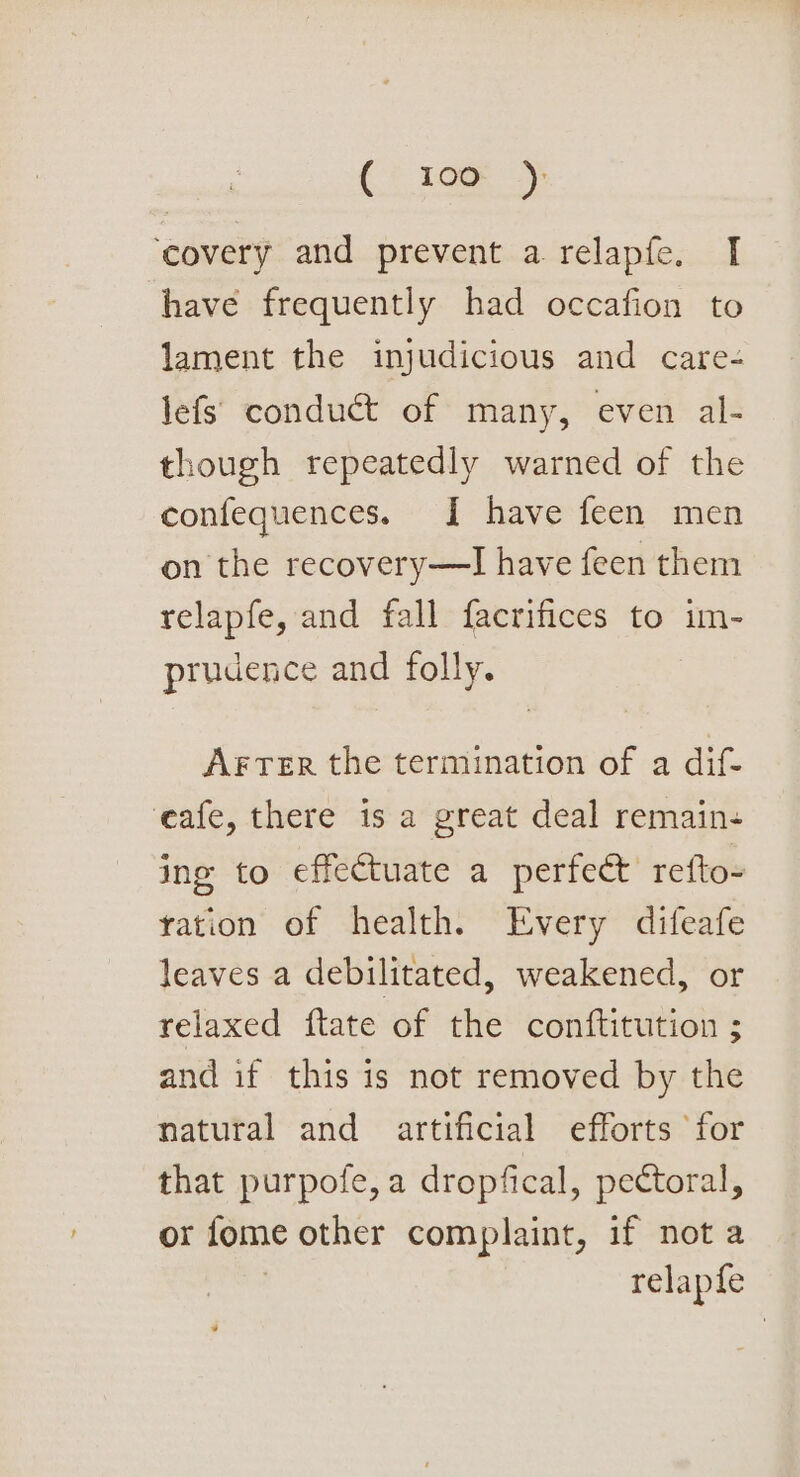 {&gt; 100); ‘covery and prevent a relapfe, I have frequently had occafion to lament the injudicious and care- lefs’ conduct of many, even al- though repeatedly warned of the confequences. [| have feen men on the recovery—TI have feen them relapfe, and fall facrifices to im- prudence and folly. Arter the termination of a dif- eafe, there is a great deal remain- ing to effectuate a perfeet refto- ration of health. Every difeafe leaves a debilitated, weakened, or relaxed ftate of the conftitution ; and if this 1s not removed by the natural and artificial efforts for that purpofe, a dropfical, pectoral, or fome other complaint, if not a relapfe