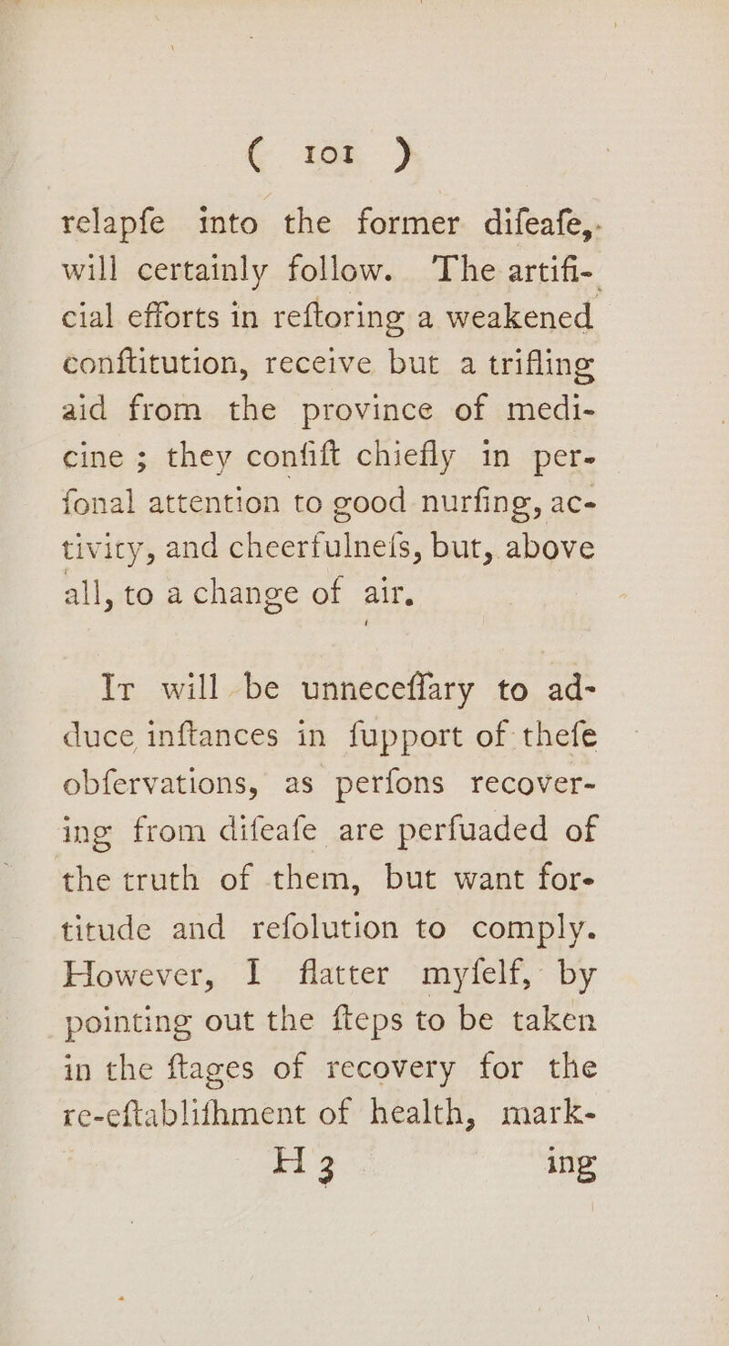 &amp; i168, ) relapfe imto the former difeafe,. will certainly follow. The artifi-. cial efforts in reftoring a weakened conflitution, receive but a trifling aid from the province of medi- cine ; they confift chiefly in per- fonal attention to good nurfing, ac- tiviry, and cheerfulnefs, but, above all, to a change of air. Ir will be unneceffary to ad- duce inftances in fupport of thefe obfervations, as perfons recover- ing from difeafe are perfuaded of the truth of them, but want for- titude and refolution to comply. However, I flatter myfelf, by pointing out the fteps to be taken in the ftages of recovery for the re-eftablithment of health, mark- H 3 ing