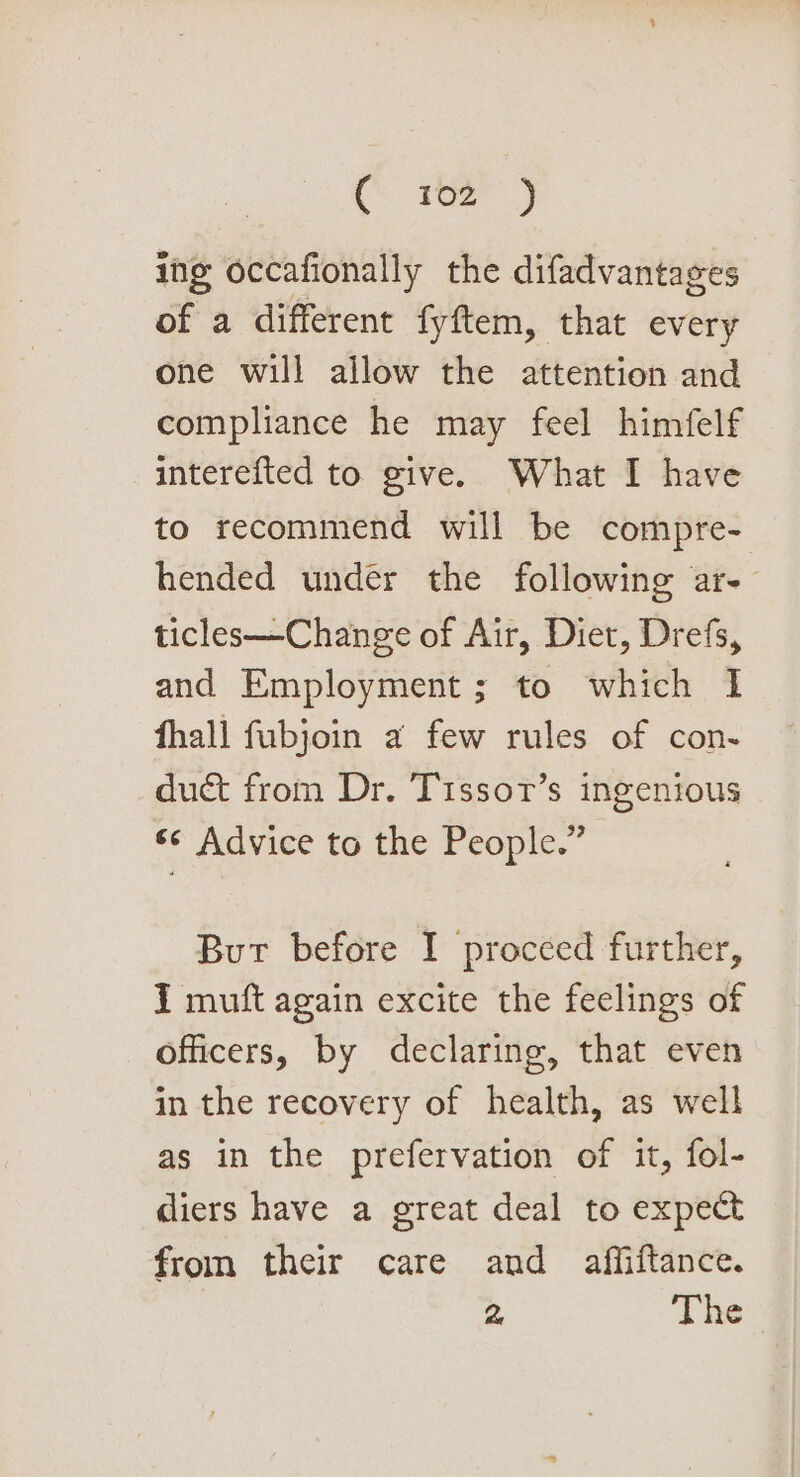 ing occafionally the difadvantages of a different fyftem, that every one will allow the attention and compliance he may feel himfelf interefted to give. What I have to recommend will be compre- hended under the following ar- ticles—Change of Air, Diet, Drefs, and Employment ; to which 1 fhall fubjoin a few rules of con- duct from Dr. Tissor’s ingenious © Advice to the People.” But before I proceed further, I muft again excite the feelings of officers, by declaring, that even in the recovery of health, as well as in the prefervation of it, fol- diers have a great deal to expect from their care and affiftance. 2 The