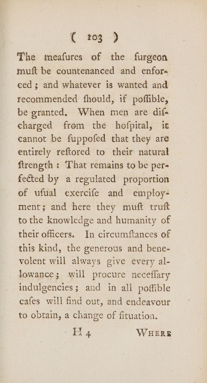 ( 203 ) The meafures of the furgeon muft be countenanced and enfor« ced ; and whatever is wanted and recommended fhould, if poffible, be granted, When men are dif charged from the hofpital, it eannot be fuppofed that they are entirely reftored to their natural ftreneth ; That remains to be per- fected by a regulated proportion of ufual exercife and employ- ment; and here they muft truft to the knowledge and humanity of their officers. In circumftances of this kind, the generous and bene- volent will always give every al- lowance; will procure necefflary indulgencies; and in all poffible cafes will find out, and endeavour to obtain, a change of fituation.