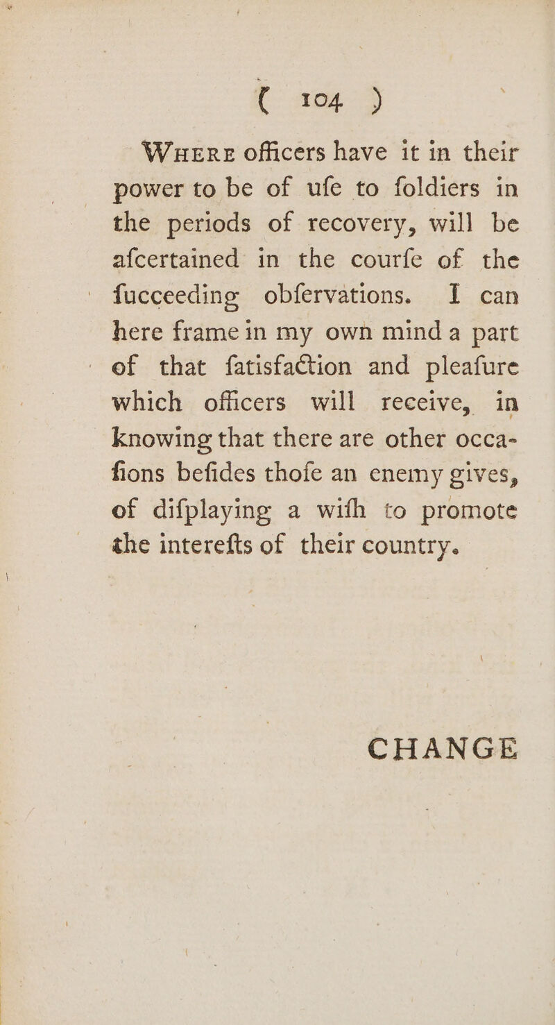 Waere officers have it in their power to be of ufe to foldiers in the periods of recovery, will be afcertained in the courfe of the - fucceeding obfervations. I can here frame in my own mind a part ef that fatisfaction and pleafure which officers will receive, in knowing that there are other occa- fions befides thofe an enemy gives, of difplaying a with to promote the interefts of their country. CHANGE