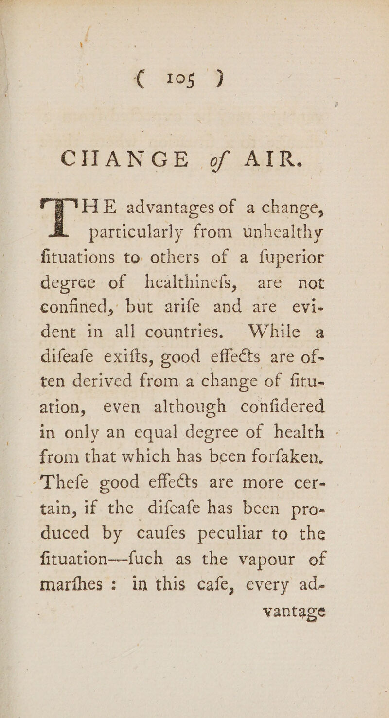 CHANGE of AIR. HE advantages of a change, - particularly from unhealthy fituations to others of a fuperior degree of healthinefs, are not coutined, but arife andeare evie dent in all countries. While a difeafe exifts, good effects are of- ten derived from a change of fitu- ation, even although confidered in only an equal degree of health - from that which has been forfaken. -Thefe good effects are more cer- tain, if the difeafe has been pro- duced by caufes peculiar to the fituation—fuch as the vapour of marthes : in this cafe, every ad- vantage