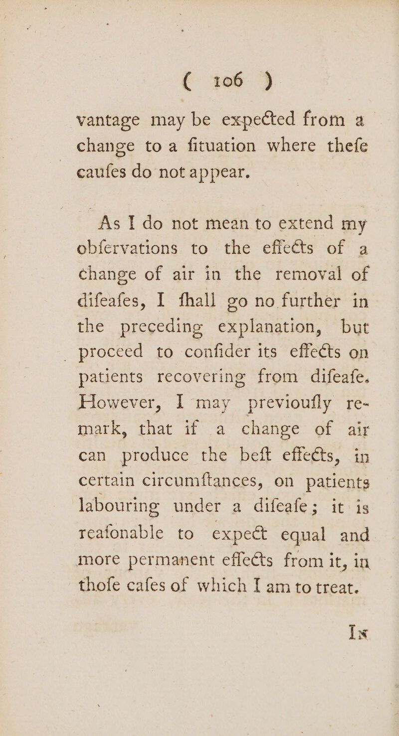 vantage may be expected from a change to a fituation where thefe caufes do not appear. As I do not mean to extend my obfervations to the effects of a change of air in the removal of difeafes, I fhall go no further in the preceding explanation, but _ proceed to confider its effects on patients recovering from difeafe. However, 1 may previoufly re- tnark, that Wa change of air can produce the beft effects, in certain circumftances, on patients labouring under a difeafe; itis reafonable to expect equal and more permanent effects from it, in thofe cafes of which I am to treat. Ix