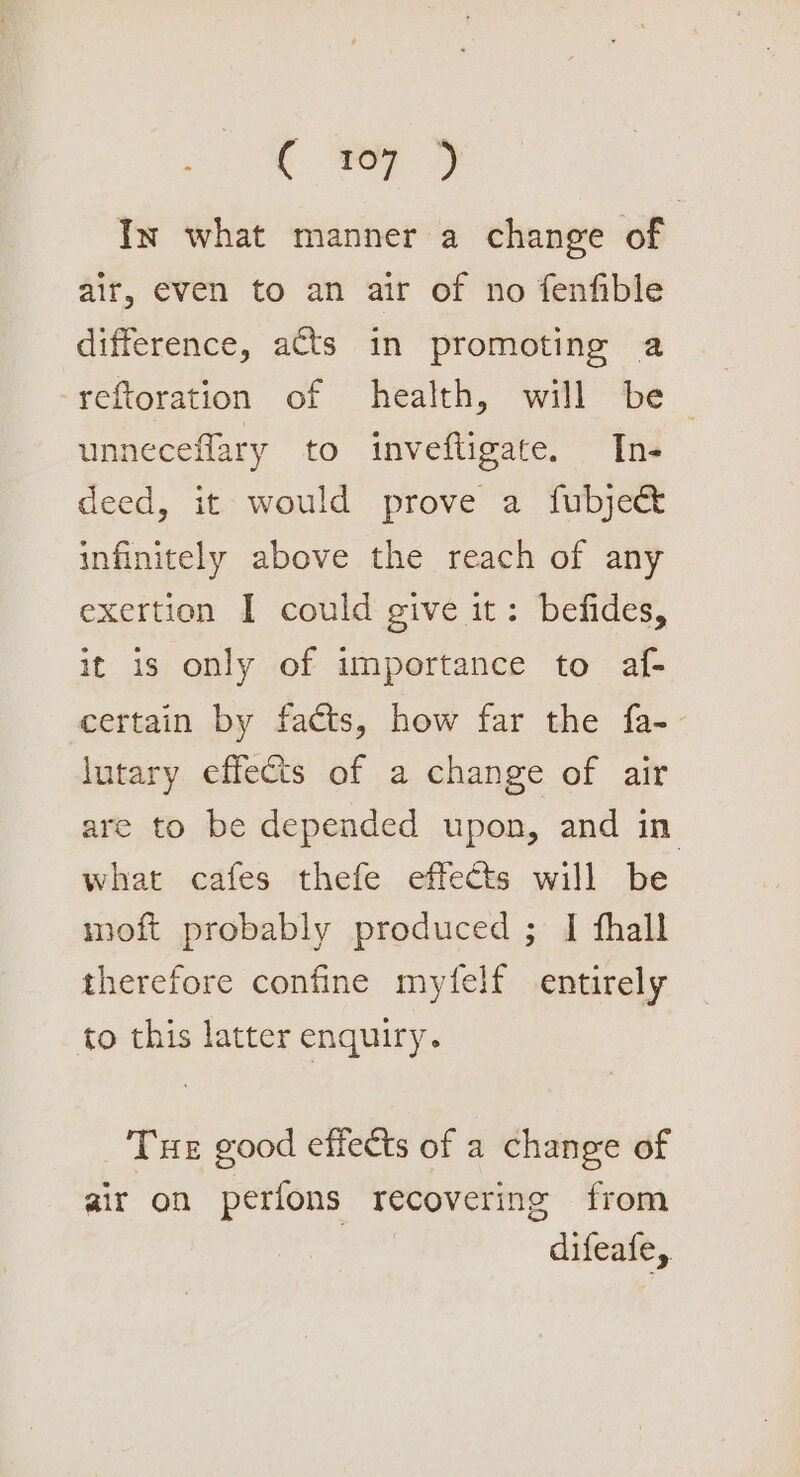 . oy In what manner a change of air, even to an air of no fenfible difference, acts in promoting a unneceflary to inveftigate. Ins deed, it would prove a fubje&amp; infinitely above the reach of any exertion I could give it: befides, it is only of importance to af- certain by facts, how far the fa-- lutary effects of a change of air are to be depended upon, and in what cafes thefe effects will be moft probably produced ; I fhall therefore confine myfelf entirely to this latter enquiry. Tue good effects of a change of air on perfons recovering from difeafe,