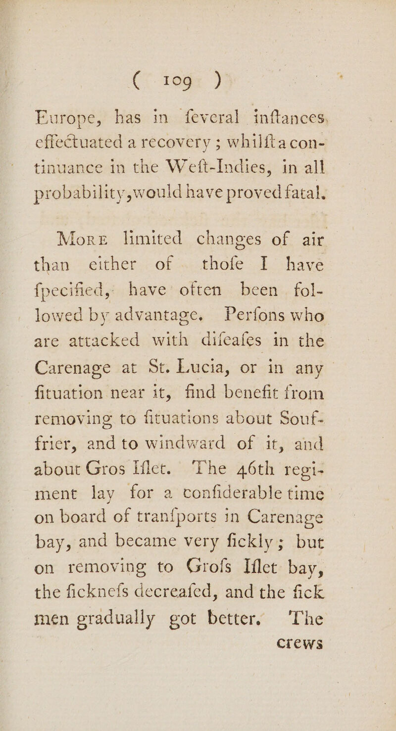 C*. 10g: ) Europe, has in feveral inftances, effectuated a recovery ; whilitacon- tinuance in the Weft-Indies, in all probability, would have proved fatal. More limited changes of air than either. of .. thofe I have fpecified, have often been fol- lowed by advantage. Perfons who are attacked with difeafes in the Carenage at St. Lucia, or in any fituation near it, find benefit from removing to fituations about Souf- frier, and to windward of it, and about Gros Het. The 46th regi- ment lay for a confiderable time on board of tran{ports in Carenage bay, and became very fickly; but on removing to Grols Iflet bay, the ficknefs decreafed, and the fick men gradually got better. The crews