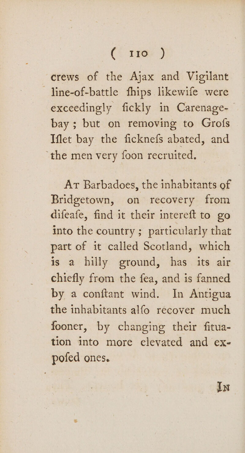 ~€ ree ) crews of the Ajax and Vigilant —line-of-battle fhips likewife were exceedingly fickly in Carenage- bay; but on removing to Grofs Iflet bay the ficknefs abated, and “the men very foon recruited. | Ar Barbadoes, the inhabitants of Bridgetown, on recovery from difeafe, find it their intereft to go into the country ; particularly that part of it called Scotland, which is a hilly ground, has its air chiefly from the fea, and is fanned by a conftant wind. In Antigua the inhabitants alfo recover much fooner, by changing their fitua- tion into more elevated and ex- pofed ones. In