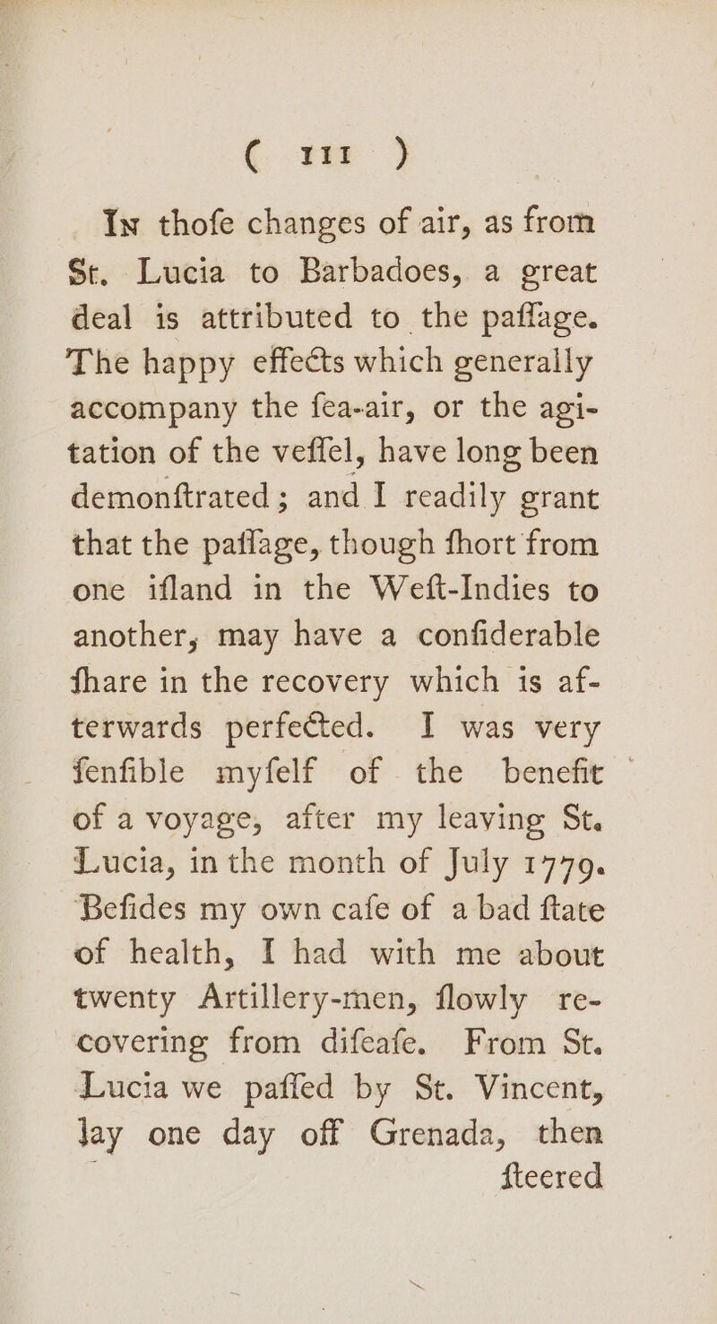 (.-tm 3 In thofe changes of air, as from St. Lucia to Barbadoes, a great deal is attributed to the paflage. The happy effects which generally accompany the fea-air, or the agi- tation of the veffel, have long been demonftrated; and I readily grant that the paflage, though fhort from one ifland in the Weft-Indies to another, may have a confiderable hare in the recovery which is af- terwards perfected. I was very fenfible myfelf of the benefit — of a voyage, after my leaving St. Lucia, inthe month of July 1779. Befides my own cafe of a bad ftate of health, I had with me about twenty Artillery-men, flowly re- covering from difeafe. From St. Lucia we pafled by St. Vincent, Jay one day off Grenada, then fteered