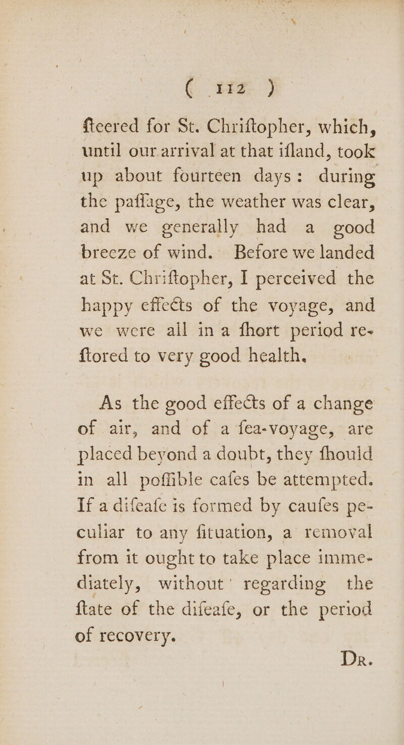 (. 8fz. ) fteered for St. Chriftopher, which, until our arrival at that ifland, took up about fourteen days: during the paffage, the weather was clear, and we generally had a_ good breeze of wind. Before we landed at St. Chriftopher, I perceived the happy effects of the voyage, and we were all ina fhert period re- f{tored to very good health, As the good effects of a change of air, and of a fea-voyage, are placed beyond a doubt, they fhould in all poffible cafes be attempted. If a difeafe is formed by caufes pe- culiar to any fituation, a removal from it ought to take place imme- diately, without’ regarding the {tate of the difeafe, or the period of recovery. Dr.