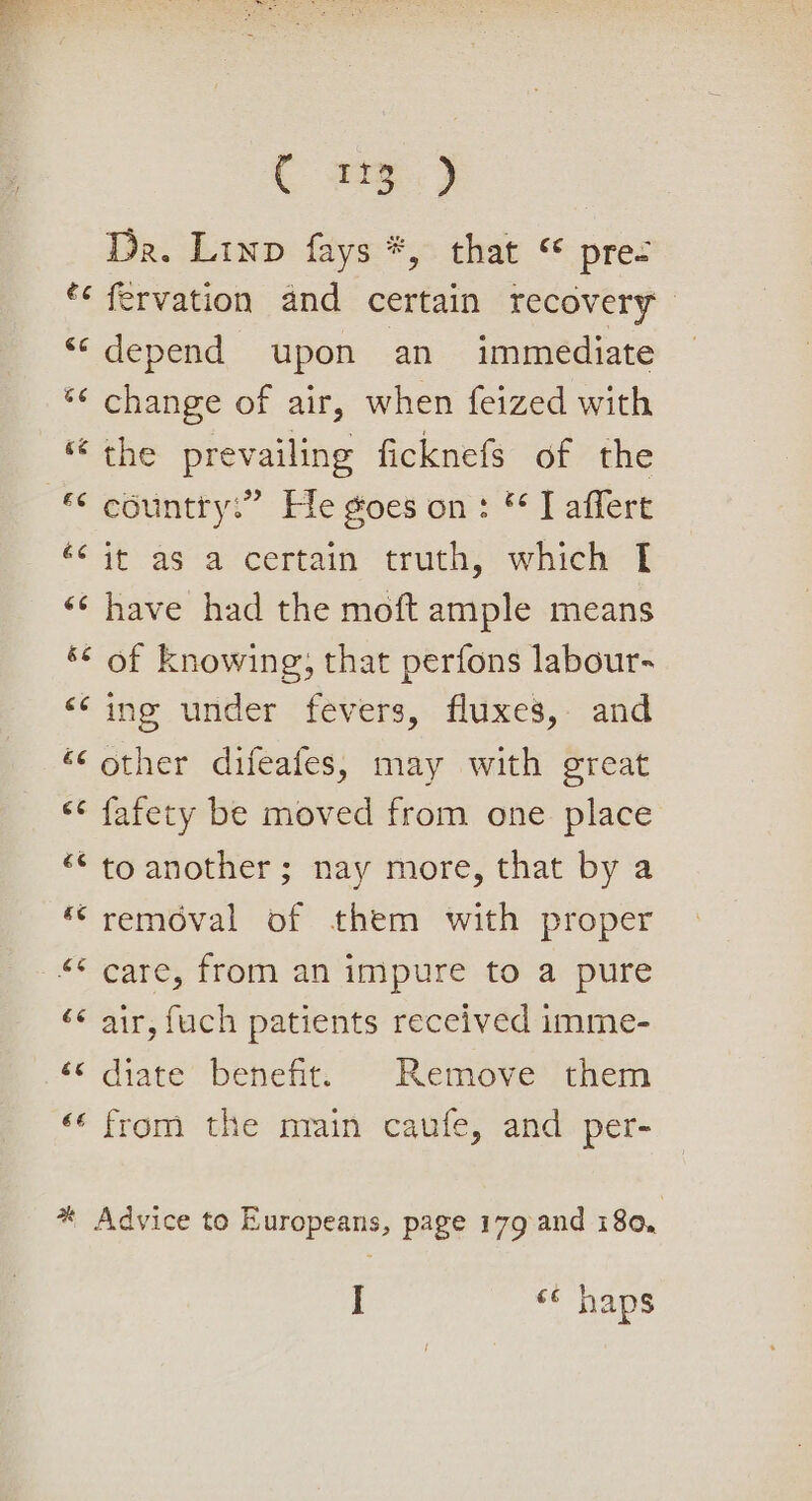 hae 23h i Wor Da. Linp fays *, that © pres *¢ fervation and certain recovery “depend upon an immediate *¢ change of air, when feized with *¢ country” Fle goes on: © J affert tout as‘ aocertain- uth, which i «¢ have had the moft ample means ‘© of knowing, that perfons labour- ‘ing under fevers, fluxes, and “‘ other difeafes, may with great &lt;¢ fafety be moved from one place “© to another; nay more, that by a “removal of them with proper ‘¢ air, fuch patients received imme- “&lt;&lt; diate’ benefit: Remove them ‘‘ from the nrain caufe, and per- * Advice to Europeans, page 179 and 180, I &lt;¢ haps