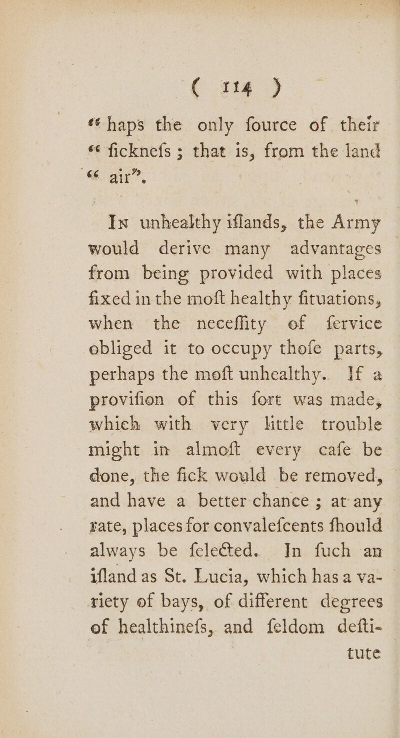 ( x14 ) «¢ haps the only fource of their *¢ ficknefs ; that is, from the land “Sar”, | In unhealthy iflands, the Army would derive many advantages from being provided with places fixed in the moft healthy fituations, when the neceffity of fervice obliged it to occupy thofe parts, perhaps the moft unhealthy. If a provifion of this fort was made, which with very little trouble might in almoft every cafe be done, the fick would be removed, and have a better chance ; at any rate, places for convalefcents fhould always be felected. In fuch an ifland as St. Lucia, which has a va- niety of bays, of different degrees of healthinefs, and feldom defti- | tute