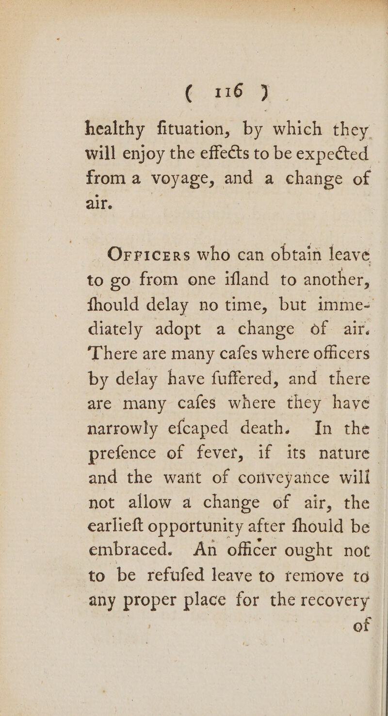 (Pie 4° healthy fituation, by which they will enjoy the effects to be expected from a voyage, and a change of 2 a Orricers who can obtain leave to go from one ifland to another, fhould delay no time, but imme- diately adopt a change of air. There are many cafes where officers by delay have fuffered, and there are many cafes where they haye narrowly efcaped death. In the. prefence of fever, if its nature and the wart of coriveyance will not allow a change of air, the earlieft opportunity after fhould be embraced. An officer ought not to be refufed leave to remove to any proper place for the recovery of