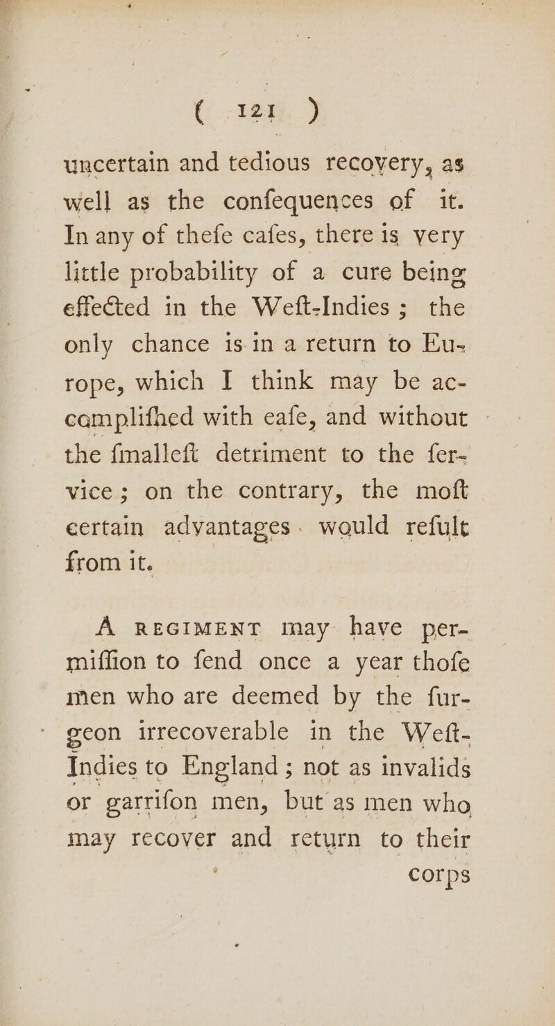 ( ea.) uncertain and tedious recovery, as well as the confequences of it. In any of thefe cafes, there 1s very little probability of a cure being effected in the Weft-Indies ; the only chance isin a return to Eu- rope, which I think may be ac- camplifhed with eafe, and without the fmalleft detriment to the fer- vice ; on the contrary, the moft certain advantages. would refult from it. A REGIMENT may have per- miffion to fend once a year thofe men who are deemed by the fur- geon irrecoverable in the Weft- Indies to England ; not as invalids or garrifon men, but as men who may recover and return to their ' corps
