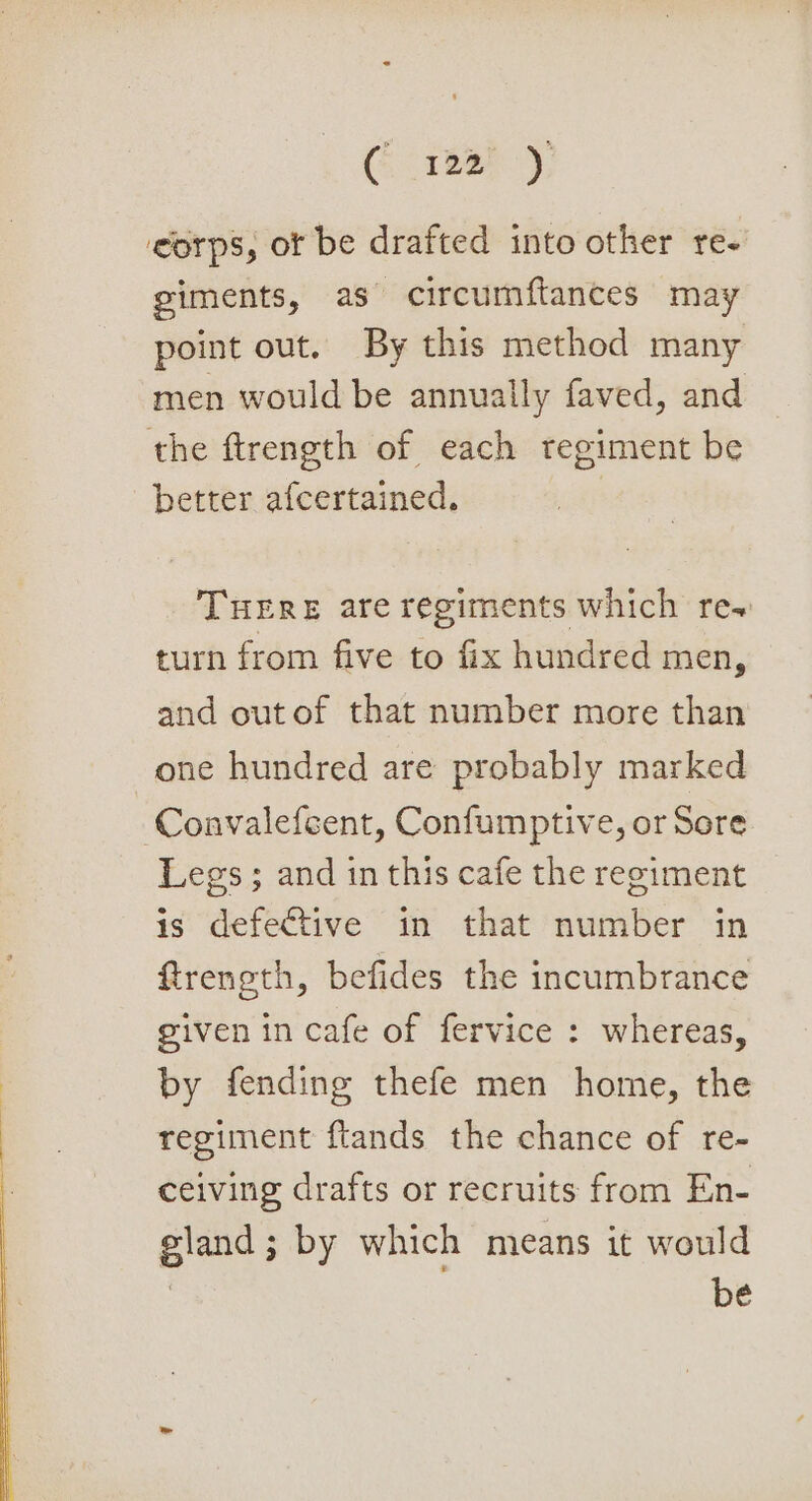 (1337), ‘corps, ot be drafted into other re- giments, as circumftances may point out. By this method many men would be annually faved, and the ftrength of each regiment be better afcertained. THERE are regiments which re~ turn from five to fix hundred men, and out of that number more than one hundred are probably marked Convalefcent, Confumptive, or Sore Legs ; and in this cafe the regiment is defective in that number in ftreneth, befides the incumbrance given in cafe of fervice : whereas, by fending thefe men home, the regiment ftands the chance of re- ceiving drafts or recruits from En- gland; by which means it would | be