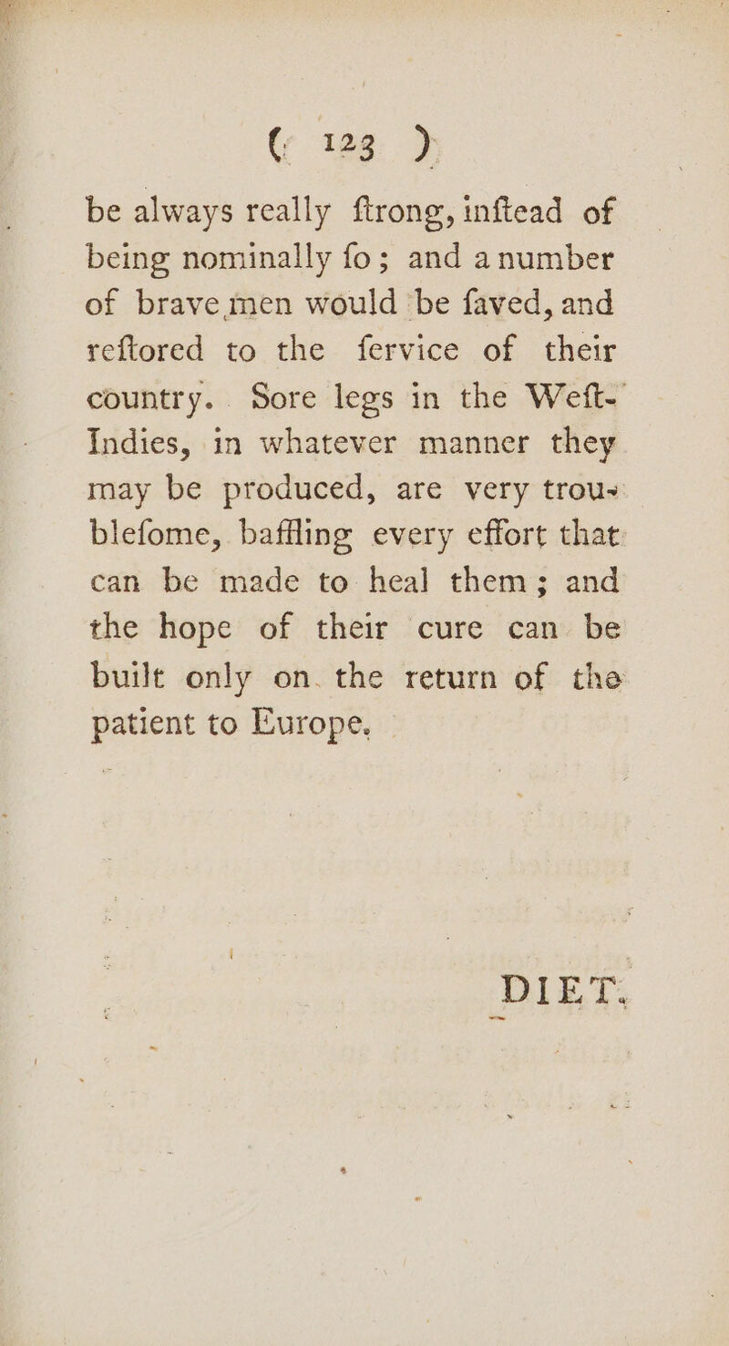 be always really ftrong, inftead of being nominally fo; and anumber of brave men would be faved, and reftored to the fervice of their country. Sore legs in the Weft-' Indies, in whatever manner they may be produced, are very trou- blefome, baffling every effort that can be made to heal them; and the hope of their cure can be built only on. the return of the patient to Europe. DIET.