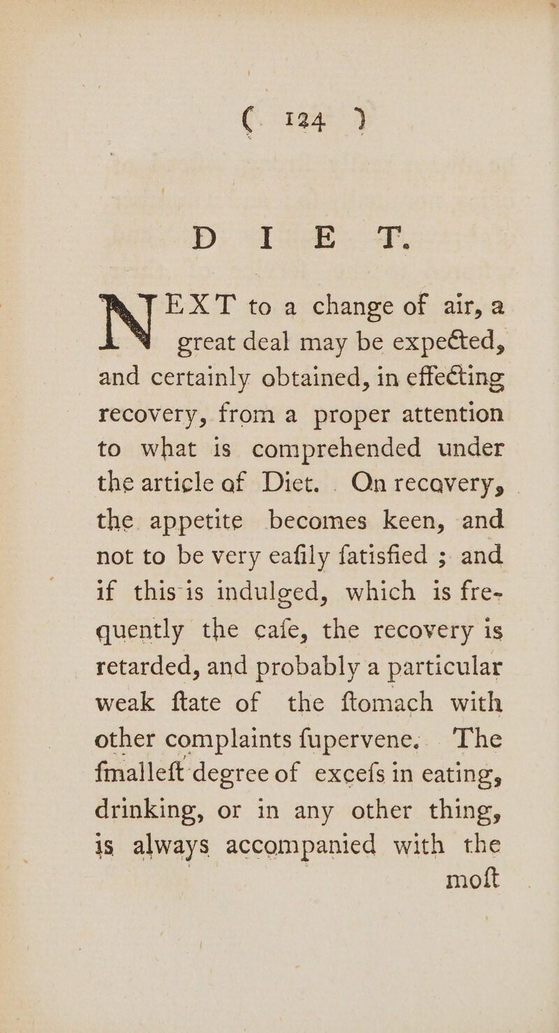 DD: Dee WT] EXT to a change of air, a great deal may be expected, and certainly obtained, in effecting recovery, from a proper attention to what is comprehended under the article af Diet. . Qn recavery, | the appetite becomes keen, and not to be very eafily fatisfied ; and if thisis indulged, which is fre- quently the cafe, the recovery is retarded, and probably a particular weak ftate of the ftomach with other complaints fupervene, The fmalleft degree of excefs in eating, drinking, or in any other thing, is always accompanied with the , | moft