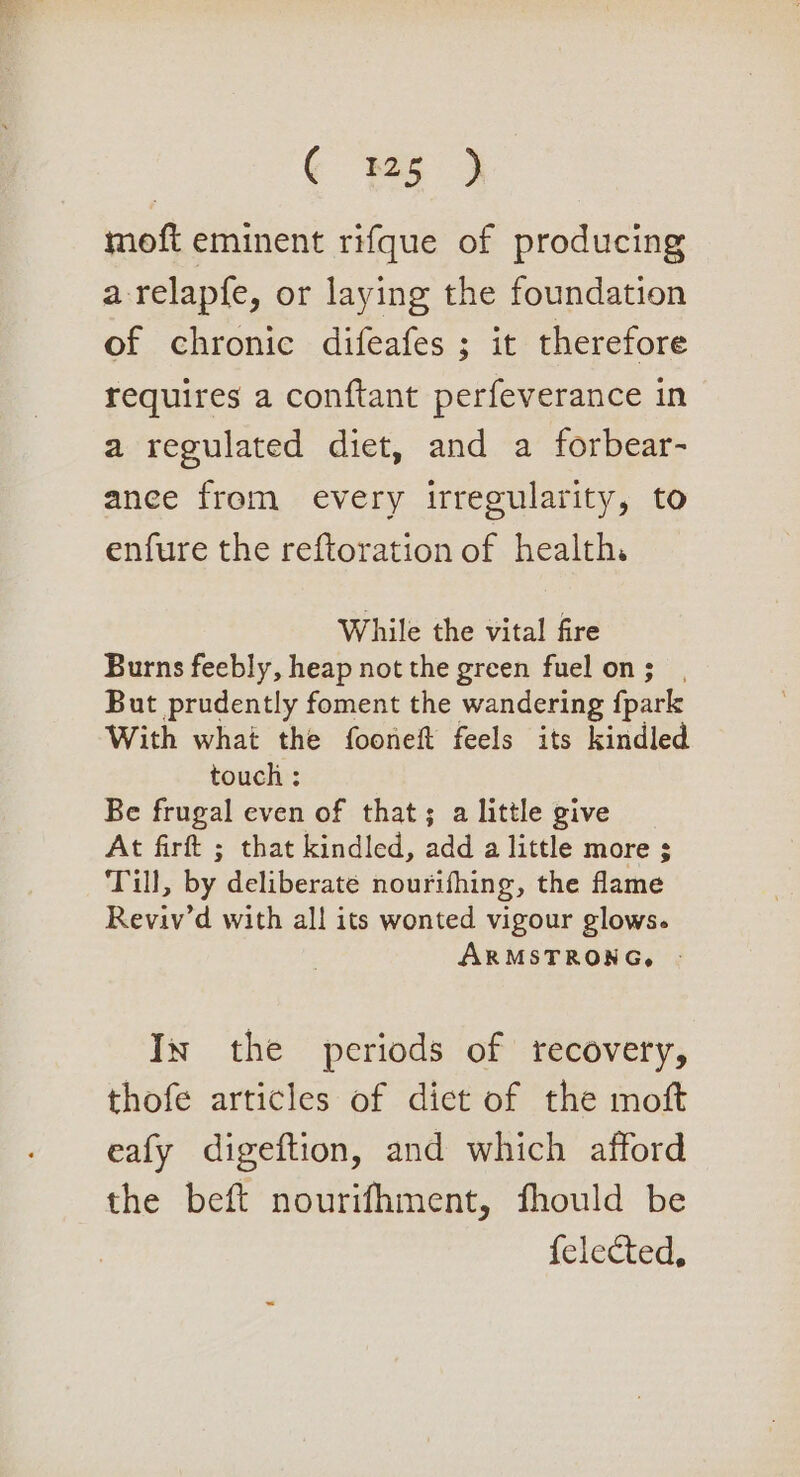 moft eminent rifque of producing a relapfe, or laying the foundation of chronic difeafes ; it therefore requires a conftant perfeverance in a regulated diet, and a forbear- anee from every irregularity, to enfure the reftoration of health. While the vital fire Burns feebly, heap not the green fuel on ; But prudently foment the wandering {park With what the fooneft feels its kindled touch ; Be frugal even of that; a little give At firft ; that kindled, add a little more ; Till, by deliberate nourifhing, the flame Reviv’d with all its wonted vigour glows. ARMSTRONG, - In the periods of recovery, thofe articles of dict of the moft eafy digeftion, and which afford the beft nourifhment, fhould be felected,