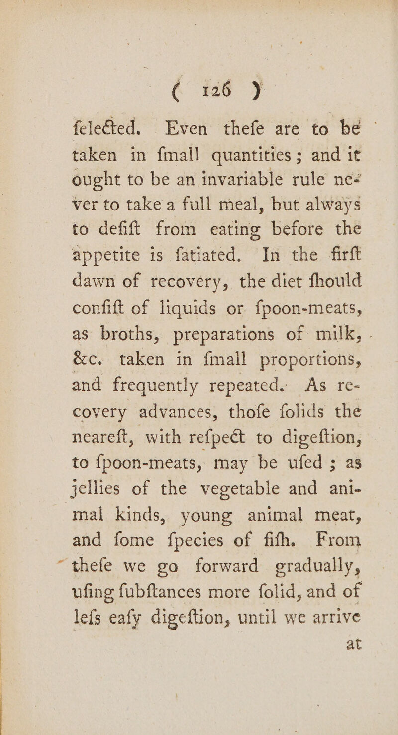 felected. Even thefe are to be taken in fmall quantities; and it ought to be an invariable rule ne ver to take a full meal, but always to defift from eating before the appetite is fatiated. In the firft dawn of recovery, the diet fhould confift of liquids or fpoon-meats, as broths, preparations of milk, - &amp;c. taken in {mall proportions, and frequently repeated. As re- covery advances, thofe folids the neareft, with refpect to digeftion, to {poon-meats, may be ufed ; as jellies of the vegetable and ani- mal kinds, young animal meat, and fome fpecies of fifh, From ~thefe we go forward gradually, ufing fubftances more folid, and of lefs eafy digeftion, until we arrive at