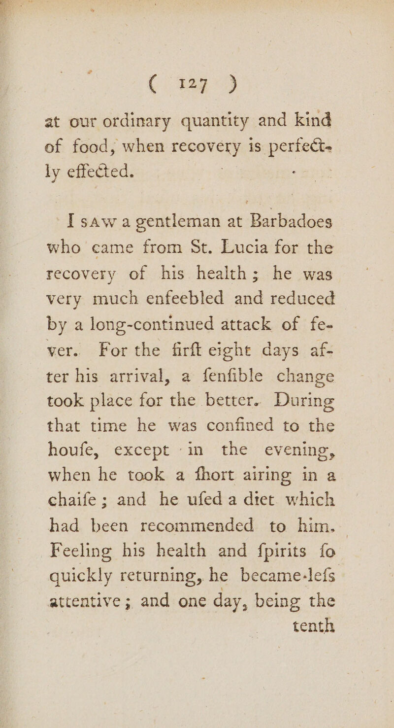 ee ae at our ordinary quantity and kind of food, when recovery is perfect. ly effected. I saw a gentleman at Barbadoes who came from St. Lucia for the recovery of his health; he was very much enfeebled and reduced by a long-continued attack of fe- ver. For the firft eight days af- ter his arrival, a fenfible change took place for the better. During that time he was confined to the houfe, except in the evening, when he took a fhort airing in a chaife; and he ufed a diet which had been recommended to him. Feeling his health and fpirits fo quickly returning, he became-lefs attentive ; and one day, being the tenth