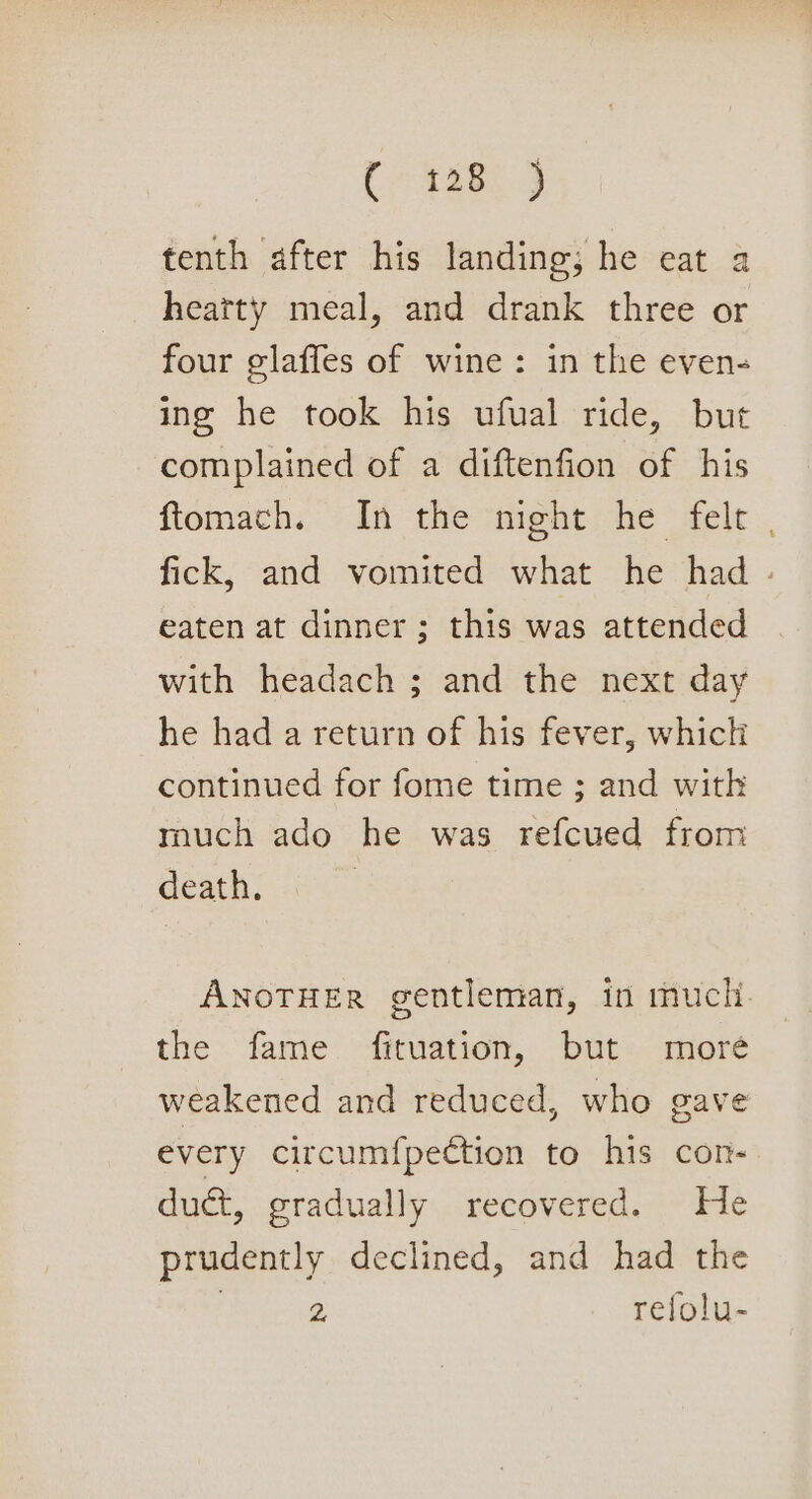(7458. 4 tenth after his landing; he eat a heatty meal, and drank three or four glaffes of wine: in the evens ing he took his ufual ride, but complained of a diftenfion of his ftomach. In the night he felt fick, and vomited what he had - eaten at dinner ; this was attended with headach ; and the next day he had a return of his fever, which continued for fome time ; and witk much ado he was refcued from death. ANOTHER gentleman, in much. the fame. fituation, but: moré weakened and reduced, who gave every circum{pection to his con- duct, gradually recovered. He prudently declined, and had the , 2 Tefolu-