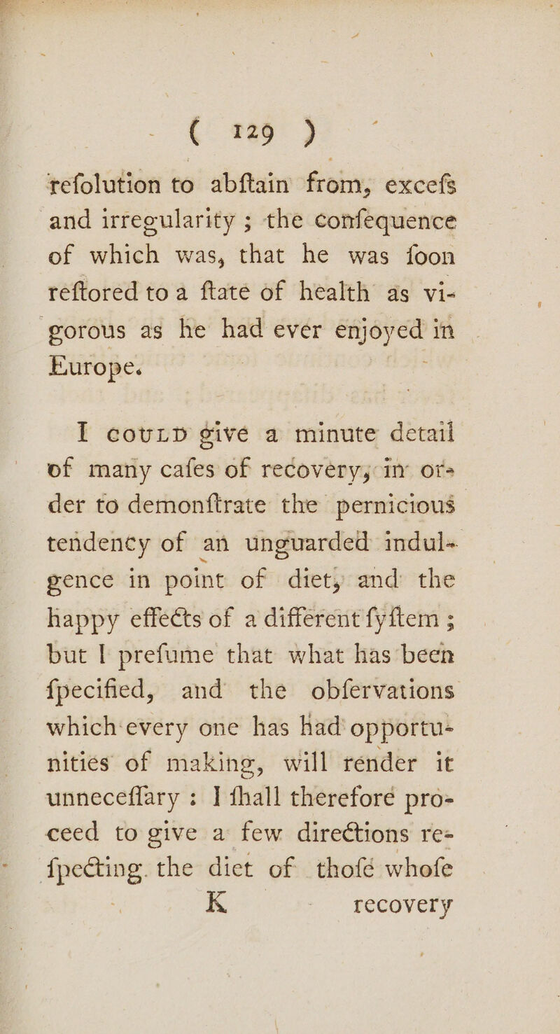refolution to abftain from, excefs and irregularity ; the confequence of which was, that he was foon reftored toa ftate of health as vi- gorous as he had ever ae in Europe. I covLp give a minute detail of many cafes of recovery, in or- der to demonftrate the pernicious tendency of an unguarded indul+ gence in point of diet, and the happy effects of a different fyftem ; but | prefume that what has been {pecified, and the obfervations which-every one has had’ opportu- nities of making, will render it unneceffary : ] thall therefore pro- ceed to give a few directions re- ows: the dict of thofé whofe K recovery