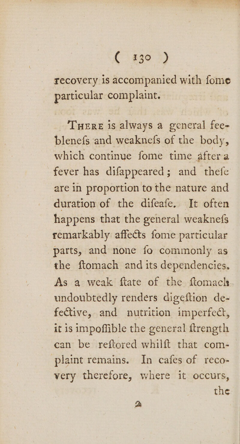 ( 430°) recovery is accompanied with fome particular complaint. Tuere is always a general fee- blenefs and weaknefs of the body, which continue fome time after a fever has difappeared; and thefe are in proportion to the nature and duration of the difeafe. It often happens that the general weaknefs remarkably affects fome particular parts, and none fo commonly as the ftomach and its dependencies. As a weak ftate of the ftomacl. undoubtedly renders digeftion de- fective, and nutrition imperfect, it is impoffible the general ftrength can be reftored whilft that com- plaint remains. In cafes of reco- very therefore, where it occurs, the eS