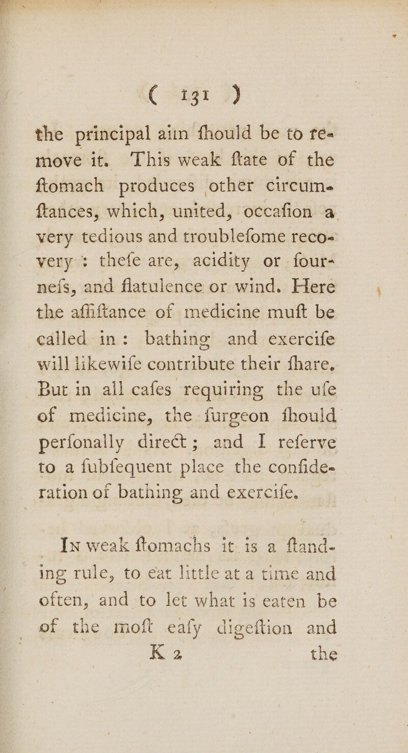 the principal ain fhould be to re- move it. This weak ftate of the fiomach produces other circume ftances, which, united, occafion a very tedious and troublefome reco- very : thefe are, acidity or four- neis, and flatulence or wind. Here the affiftance of medicine muft be called in: bathing and exercife will likewife contribute their fhare. But in all cafes requiring the ufe of medicine, the furgeon fhould perfonally direct; and I referve to a fubfequent place the confide- ration of bathing and exercife. _ In weak ftomachs it is a ftand- ing rule, to eat little at a time and often, and to let what is eaten be of the moft eafy digeftion and Ka the