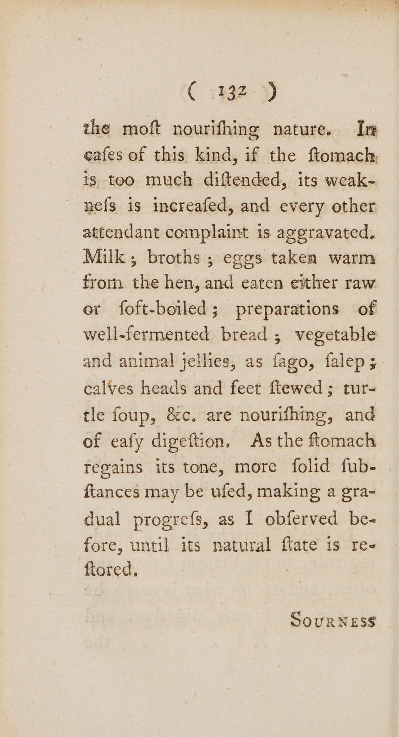 C 1432-3) the moft nourifhing nature. In eafes of this kind, if the fiomach 1s too much diftended, its weak- nefs is increafed, and every other attendant complaint is aggravated. Milk; broths ; eggs taken warm from the hen, and eaten either raw or foft-beiled; preparations of well-fermented bread ; vegetable and animal jellies, as fago, falep;. calves heads and feet ftewed ; tur- tle foup, &amp;c. are nourifhing, and of eafy digeftion. As the flomach regains its tone, more folid fub- . fiances may be ufed, making a gra- dual progrefs, as I obferved be- fore, until its natural flate is re- flored, SOURNESS |