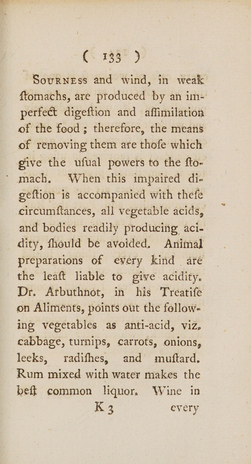 Se Sourness and wind, in weak ftomachs, are produced by an im- perfect digeftion and affimilation of the food ; therefore, the means of removing them are thofe which give the ufual powers to the fto- mach. When this impaired di- geftion is accompanied with thefe circumftances, all vegetable acids, and bodies readily producing aci- dity, fhould be avoided, Animal preparations of every kind aré the leaft liable to give acidity. Dr. Arbuthnot, in his Treatife on Aliments, points out the fellow- ing vegetables as anti-acid, viz, cabbage, turnips, carrots, onions, leeks, radifhes, and muftard. Rum mixed with water makes the beft common liquor. Wine in K 3 every