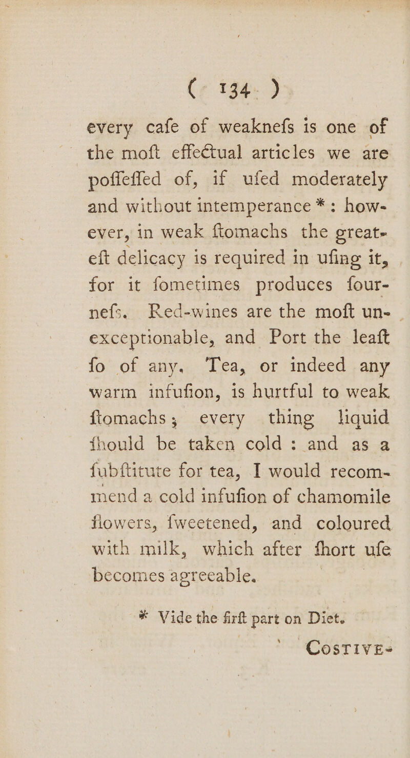 every cafe of weaknefs is one of the moft effectual articles we are poffeffed of, if ufed moderately and without intemperance *: how- ever, in weak ftomachs the great- eft delicacy is required in ufing it, for it fometimes produces four- nefs. Red-wines are the moft un- . exceptionable, and Port the leaft fo of any, Tea, or indeed any warm infufion, is hurtful to weak {tomachs; every thing liquid fhould be taken cold: and as a fubftitute for tea, I would recom- mend a cold infufion of chamomile flowers, fweetened, and coloured with milk, which after fhort ufe becomes agreeable. ® Vide the firt part on Diet. CosTIVE-