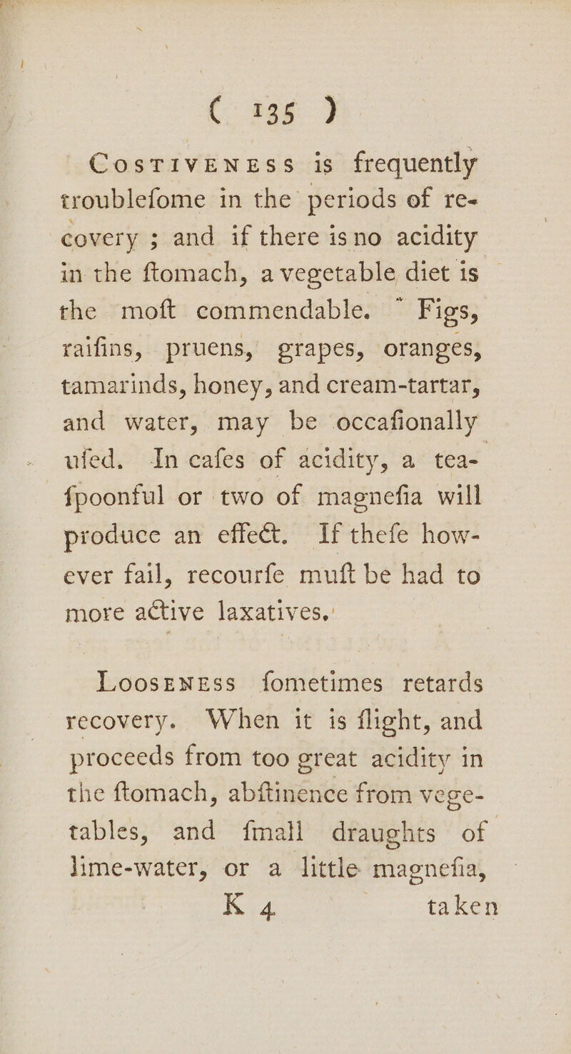 C: 2e8 9 CosTivENEss is frequently troublefome in the periods of re- covery ; and if there isno acidity in the ftomach, a vegetable diet is the moft commendable. ~ Figs, raifins, pruens, grapes, oranges, tamarinds, honey, and cream-tartar, and water, may be occafionally ufed. ‘In cafes of acidity, a tea- fpoonful or two of magnefia will produce an effect. If thefe how- ever fail, recourfe muft be had to more active laxatives, LoosENEss fometimes retards recovery. When it is flight, and proceeds from too great acidity in the ftomach, abftinence from vege- tables, and fmall draughts of lime-water, or a little magnefia, K 4 taken