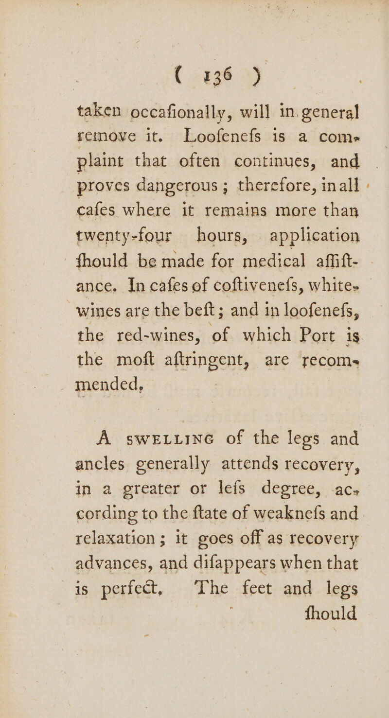 ( 334 9) taken occafionally, will in. general remove it. Loofenefs is a coms plaint that often continues, and proves dangerous; therefore, inall cafes where it remains more than twenty-four hours, . application -fhould be made for medical affift- ance. In cafes of coftivenefs, white- wines are the beft; and in loofenefs, the red-wines, of which Port is the moft aftringent, are recom- mended, A sweEiine of the legs and ancles generally attends recovery, in a-greater or leis: degree, -acs cording to the ftate of weaknefs and relaxation ; it goes off as recovery advances, and difappears when that is perfect, The feet and legs i: fhould
