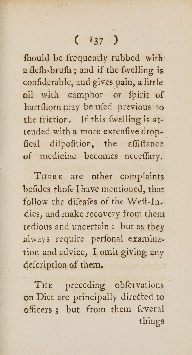 Ce 2 fhould be frequently rubbed with a flefh-bruth ; and if the {welling is confiderable, and gives pain, a little oil with camphor or fpirit of hartfhorn may be ufed previous to the friction. If this fwelling is at- tended with a more extenfive drop- fical difpofition, the affiftance of medicine becomes neceffary. THERE are other complaints befides thofe Ihave mentioned, that follow the difeafes of the Weft-In- dies, and make recovery from them tedious and uncertain: but as they always require perfonal examina- tion and advice, I omit giving any dei{cription of them, Tue preceding obfervations — on Diet are principally directed to officers ; but from them feveral things