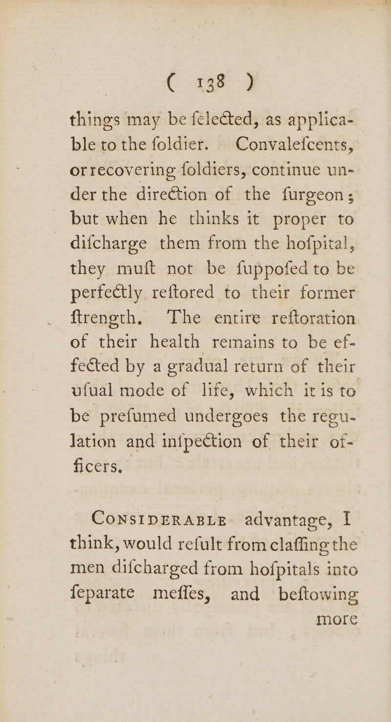 Cer things may be felected, as applica-_ ble to the foldier. | Convalefcents, or recovering foldiers, continue un- der the direétion of the furgeon ; - but when he thinks it proper to difcharge them from the hofpital, they muft not be fuppofed to be perfectly reftored to their former ftrength. The entire reftoration of their health remains to be ef- feéted by a gradual return of their ufual mode of life, which itis to be prefumed undergoes the regu- lation and infpection of their of- ficers, ConsipERABLE advantage, I think, would refult from claffing the men difcharged from hofpitals into feparate mefles, and beftowing more