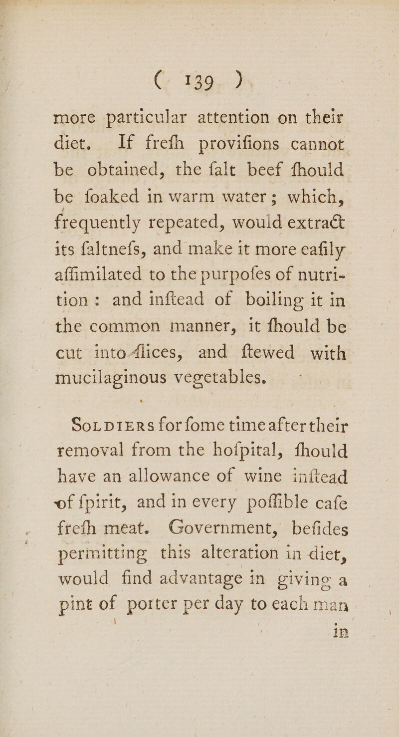 more particular attention on their diet. If frefh provifions cannot be obtained, the falt beef fhould be foaked in warm water ; which, frequently repeated, would extract its faltnefs, and make it more eafily affimilated to the purpofes of nutri- tion: and inftead of boiling it in the common manner, it fhould be cut into-lices, and ftewed with mucilaginous vegetables. Sotp1ErRs for fome time after their removal from the hofpital, fhould have an allowance of wine inftead of fpirit, and in every poffible cafe frefh meat. Government, befides permitting this alteration in diet, would find advantage in givine a pint of porter per day to each man | ' ° In