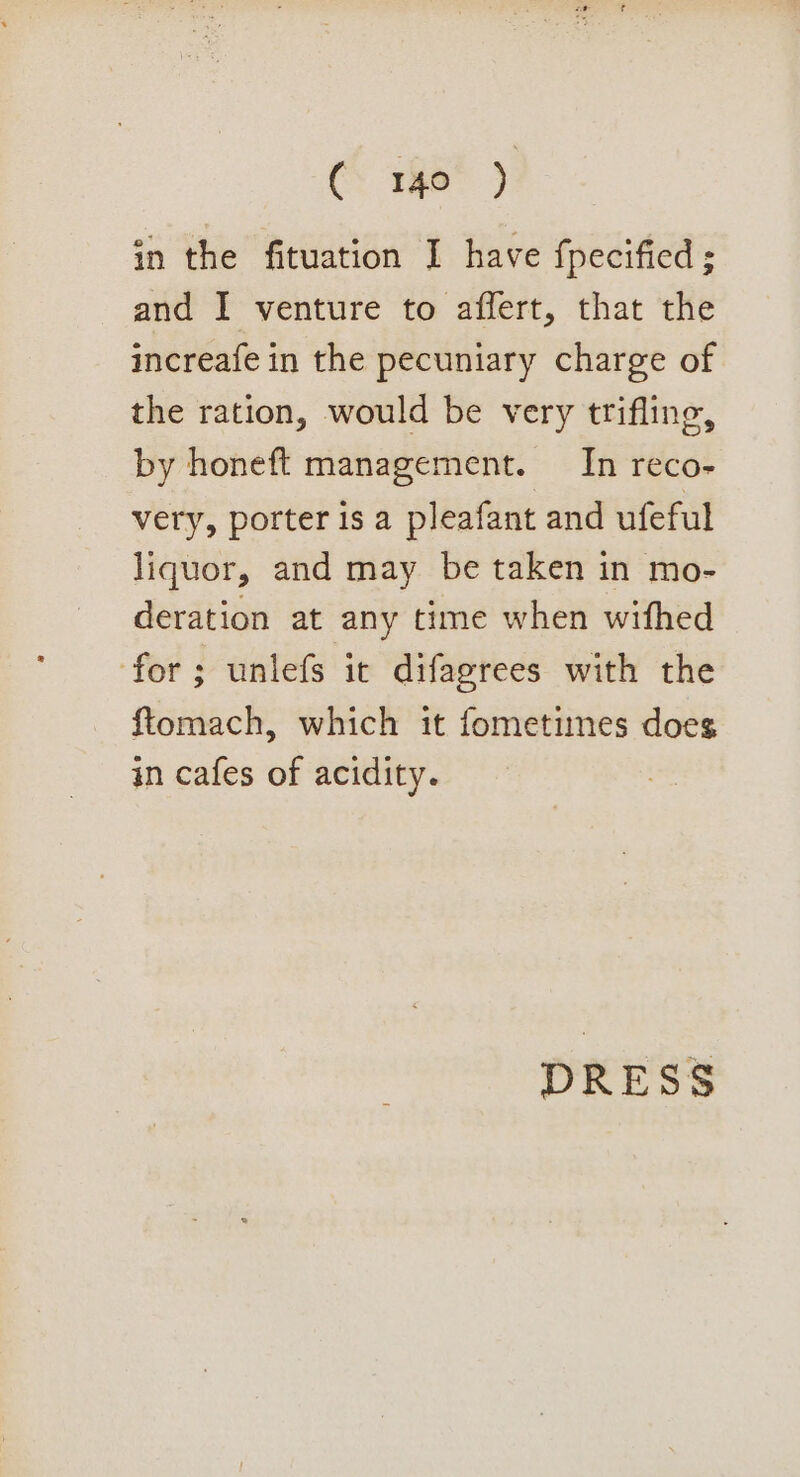 (Tae?) in the fituation I have fpecified ; and I venture to affert, that the increafe in the pecuniary charge of the ration, would be very trifling, by honeft management. In reco- very, porter is a pleafant and ufeful liquor, and may be taken in mo- deration at any time when wifhed for; unlefs it difagrees with the ftomach, which it fometimes does in cafes of acidity. DRESS