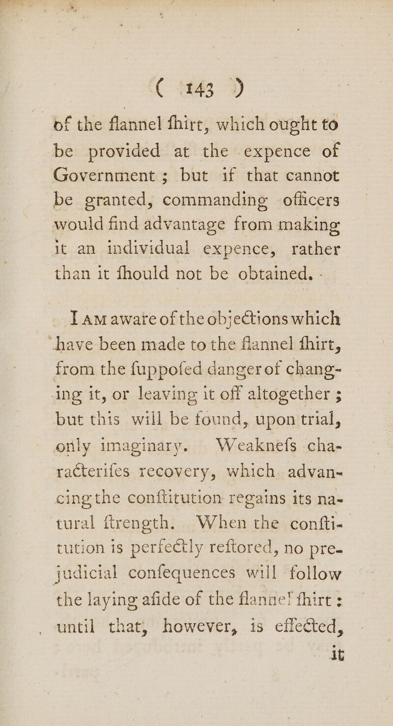 of the flannel fhire, which ought to be provided at the expence of Government ; but if that cannot be granted, commanding officers would find advantage from making it an individual expence, rather than it fhould not be obtained. - T am aware of the objections which from the fuppofed danger of chang- ing it, or leaving it off altogether ; but this will be found, upon trial, only imaginary. Weaknefs cha- racterifes recovery, which. advan- cing the conftitution regains its na- tural ftreneth. When the confti- tution is perfectly reftored, no pre. judicial cconfequences will follow the laying afide of the flannel fhirt : until that, however, is effected, it