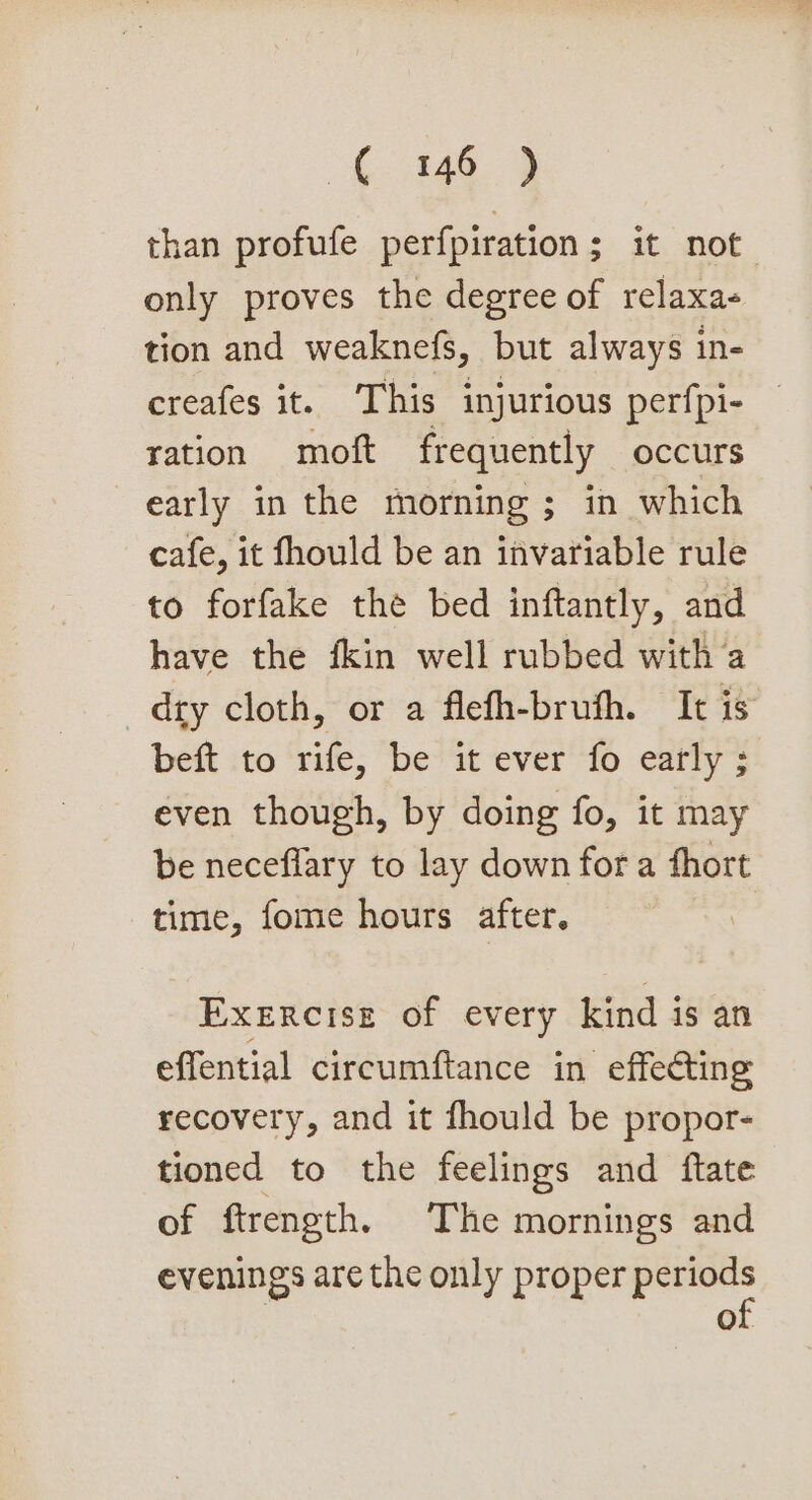 148. 3} than profufe perfpiration; it not only proves the degree of relaxa« tion and weaknefs, but always in- creafes it. This injurious perfpi- ration moft frequently occurs early in the morning ; in which cafe, it fhould be an invariable rule to forfake the bed inftantly, and have the fkin well rubbed with a dry cloth, or a flefh-bruth. It is beft to rife, be it ever fo early ; even though, by doing fo, it may be neceflary to lay down fora fhort time, fome hours after. Exercise of every kind is an effential circumftance in effecting recovery, and it fhould be propor- tioned to the feelings and ftate of ftrength. The mornings and evenings are the only proper air OL