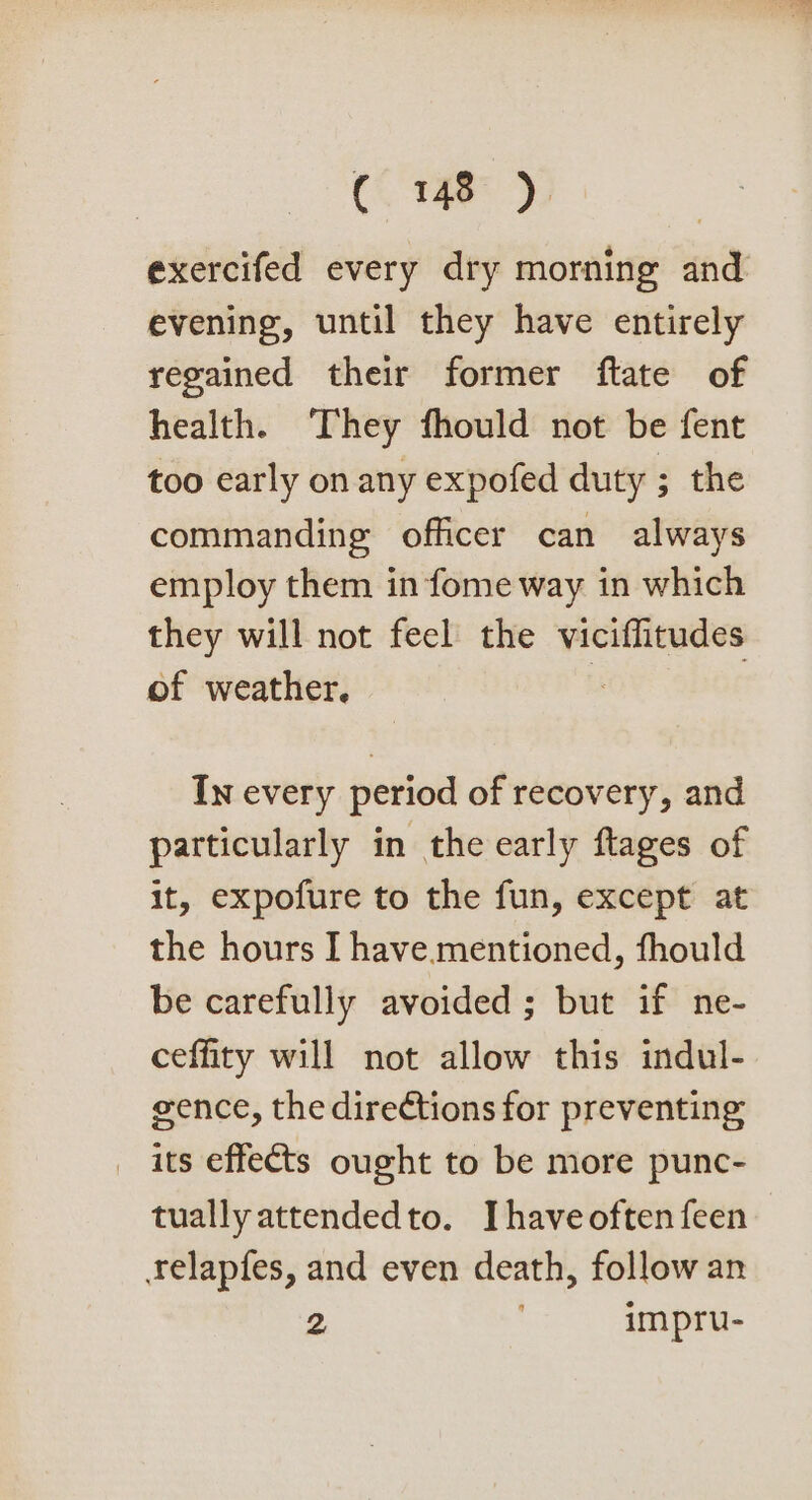 exercifed every dry morning and evening, until they have entirely regained their former ftate of health. They fhould not be fent too early on any expofed duty ; the commanding officer can always employ them in fome way in which they will not feel the viciffitudes of weather. In every period of recovery, and particularly in the early ftages of it, expofure to the fun, except at the hours I have.mentioned, fhould be carefully avoided ; but if ne- ceffity will not allow this indul- gence, the directions for preventing _ its effects ought to be more punc- tually attendedto. Ihaveoftenfeen relapfes, and even death, follow an 2 impru-