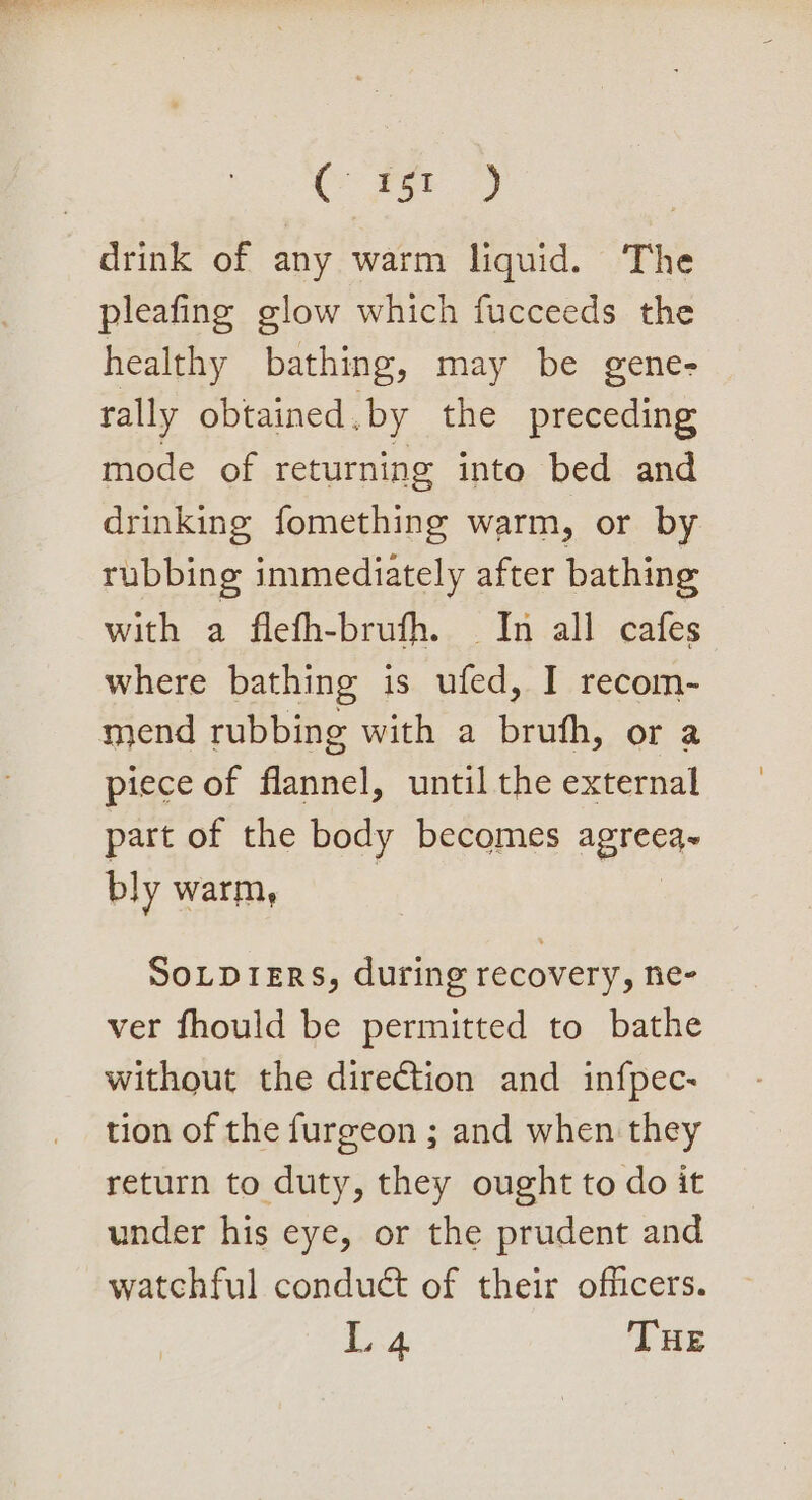 C xe) 2 | drink of any warm liquid. The pleafing glow which fucceeds the healthy bathing, may be gene- rally obtained. by the preceding mode of returning into bed and drinking fomething warm, or by rubbing immediately after bathing with a flefh-brufh. In all cafes where bathing is ufed, I recom- mend rubbing with a brufh, or a piece of flannel, until the external part of the body becomes agreea~ bly warm, SOLDIERS, during recovery, ne- ver fhould be permitted to bathe without the direction and infpec- tion of the furgeon ; and when they return to duty, they ought to do it under his eye, or the prudent and watchful conduct of their officers. Li THE