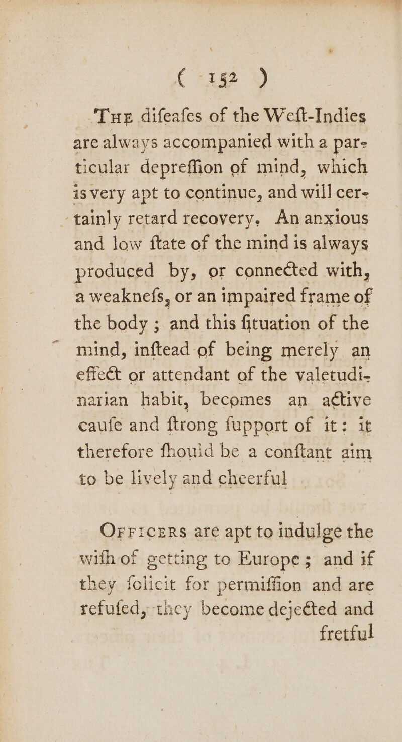 C192 9) Tue difeafes of the Weft-Indies are always accompanied with a par: ticular depreffion of mind, which is very apt to continue, and will cer- tainly retard recovery, An anxious and low ftate of the mind is always produced by, or connected with, a weaknefs, or an impaired frame of the body ; and this fituation of the mind, inftead ef being merely an effect or attendant of the valetudi- narian habit, becomes an attive caufe and ftrone fupport of it: it therefore fhould be a conftant aim to be lively and cheerful OFFICERS are apt to indulge the with of getting to Europe ; and if they folicit for permiffion and are sofuled, they peas dejected and fretful