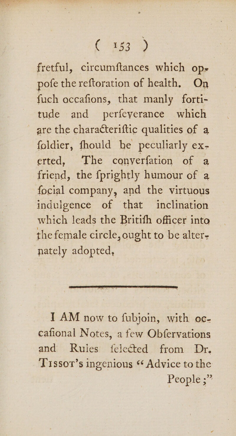 (ta fretful, circumftances which ops pofe the reftoration of health. On fuch occafions, that manly forti- tude and perfeyerance which are the characteriftic qualities of a foldier, fhould be peculiarly ex- erted, ‘The converfation of a friend, the fprightly humour of a focial company, and the virtuous indulgence of that inclination which leads the Britith officer into the female circle, ought to be alter- nately adopted, I AM now to fubjoin, with oc- cafional Notes, a few Obfervations and Rules felected from Dr. Tissor’s ingenious * Advice to the People ;”