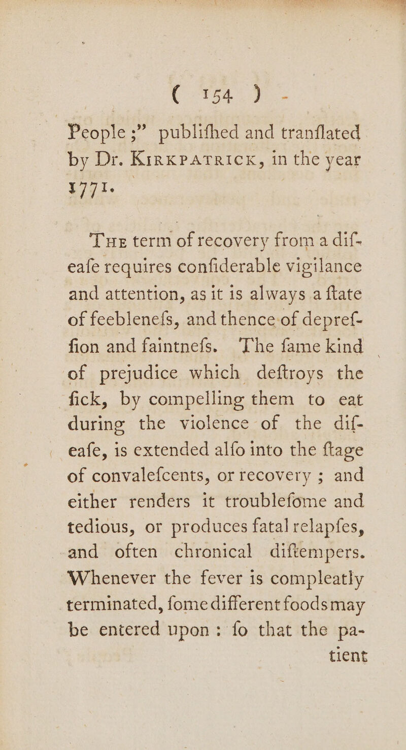 C3 ts4 oo - | People ;” publithed and tranflated by Dr. Kirkpatrick, in the year pias Tue term of recovery from a dif- eafe requires confiderable vigilance and attention, as it is always a ftate of feeblenefs, and thence of depref- of prejudice which deftroys the fick, by compelling them to eat during the violence of the dif- eafe, is extended alfo into the flage of convalefcents, or recovery ; and either renders it troublefome and tedious, or produces fatal relapfes, and often chronical diftempers. Whenever the fever is compleatly terminated, fome different foods may be entered upon: fo that the pa- tient