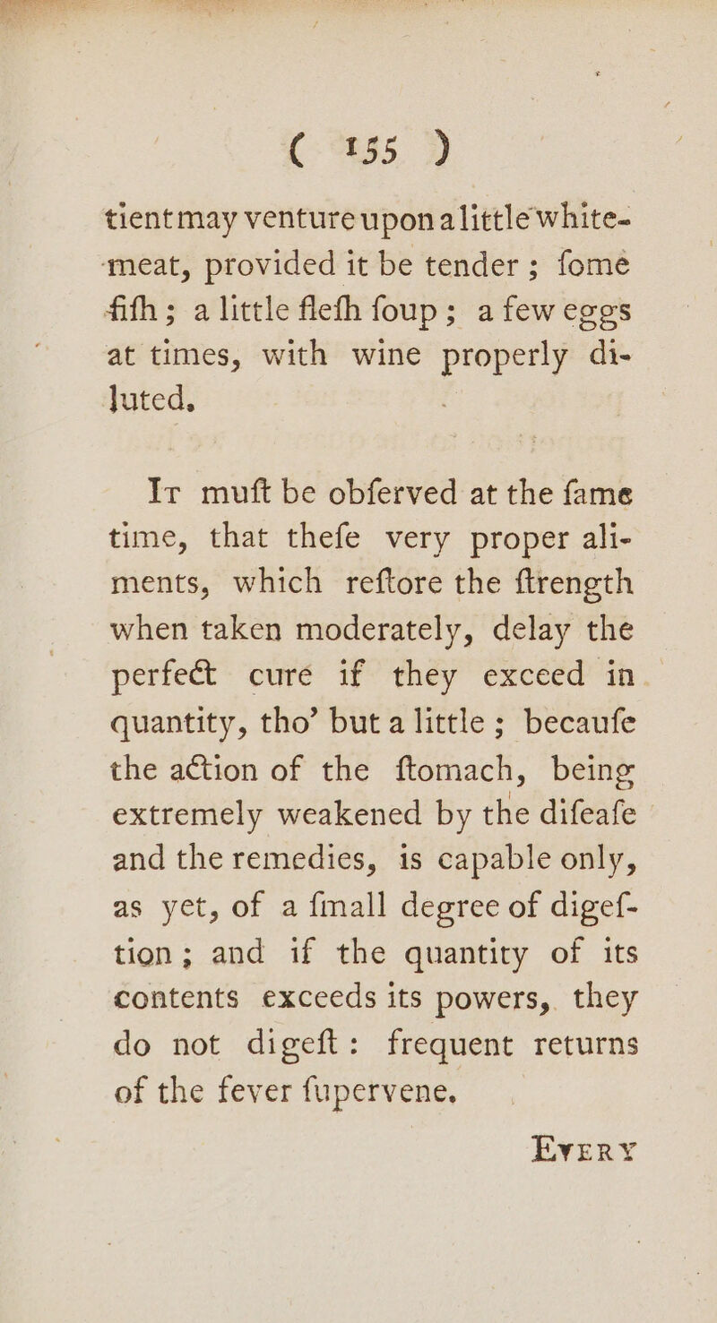 tient may venture upon alittle white- meat, provided it be tender ; fome fifth ; a little flefh foup; a few eggs at times, with wine properly di- Juted, Ir muft be obferved at the fame time, that thefe very proper ali- ments, which reftore the ftrength when taken moderately, delay the perfect cure if they exceed in quantity, tho’ but a little ; becaufe the action of the ftomach, being extremely weakened by the difeafe and the remedies, is capable only, as yet, of a {mall degree of digef- tion; and if the quantity of its contents exceeds its powers, they do not digeft: frequent returns of the fever fupervene, EVERY