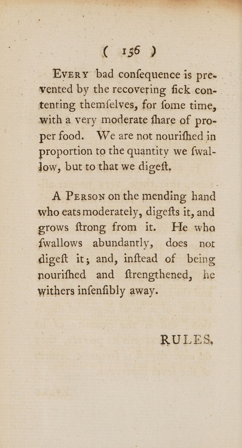 Every bad confequence is pre- _ vented by the recovering fick con-_ tenting themfelves, for fome time, with a very moderate fhare of pro- © per food. We are not nourifhed in proportion to the quantity we fwal- low, but to that we digeft. A Person onthe mending hand who eats moderately, digefts it, and grows ftrong from it. He wha fwallows abundantly, does not digeft it; and, inftead of being nourifhed and ftrengthened, he withers infenfibly away. bs) Cc ‘bot bs Eee